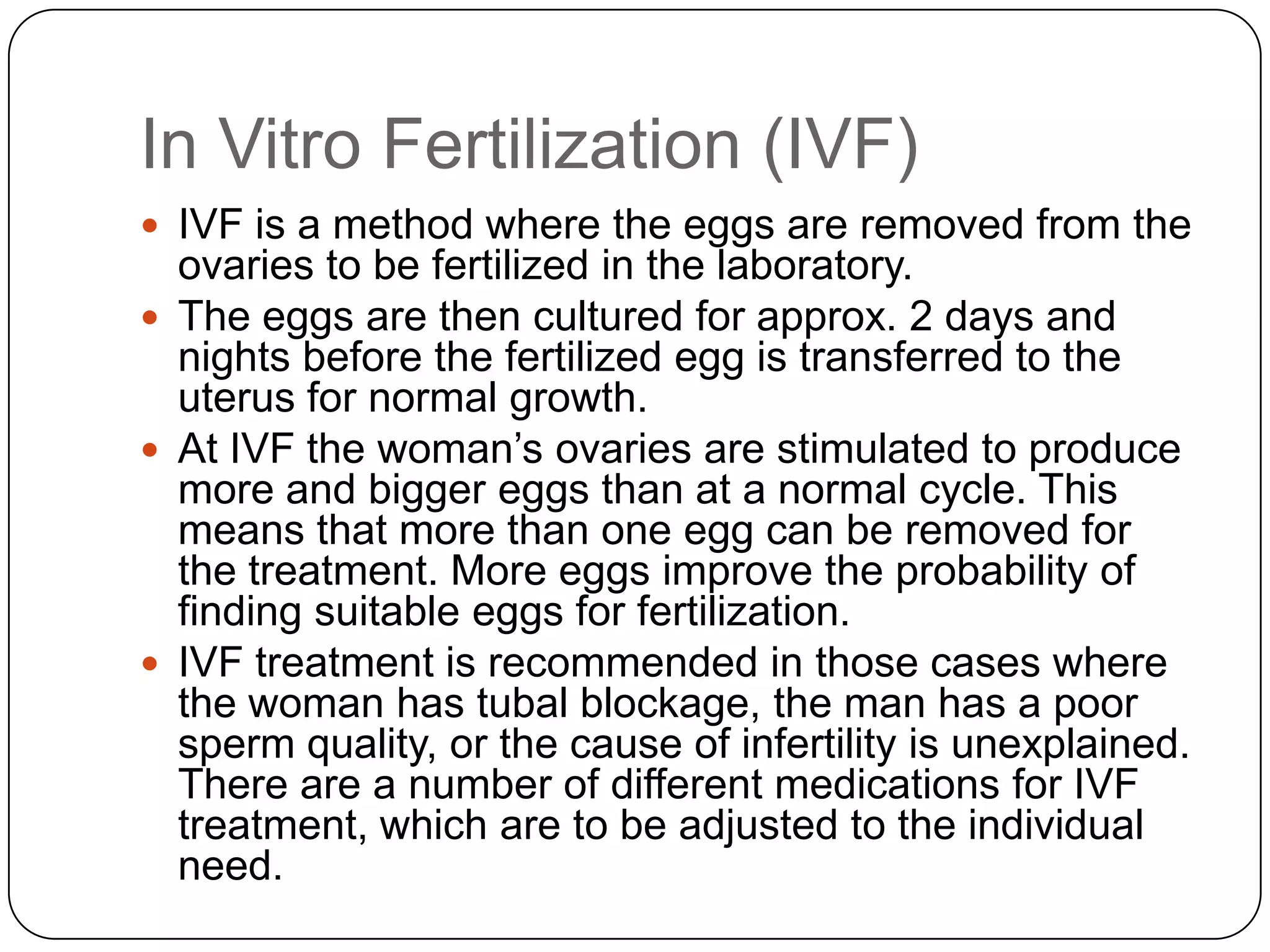 In Vitro Fertilization (IVF)
 IVF is a method where the eggs are removed from the
  ovaries to be fertilized in the laboratory.
 The eggs are then cultured for approx. 2 days and
  nights before the fertilized egg is transferred to the
  uterus for normal growth.
 At IVF the woman’s ovaries are stimulated to produce
  more and bigger eggs than at a normal cycle. This
  means that more than one egg can be removed for
  the treatment. More eggs improve the probability of
  finding suitable eggs for fertilization.
 IVF treatment is recommended in those cases where
  the woman has tubal blockage, the man has a poor
  sperm quality, or the cause of infertility is unexplained.
  There are a number of different medications for IVF
  treatment, which are to be adjusted to the individual
  need.
 