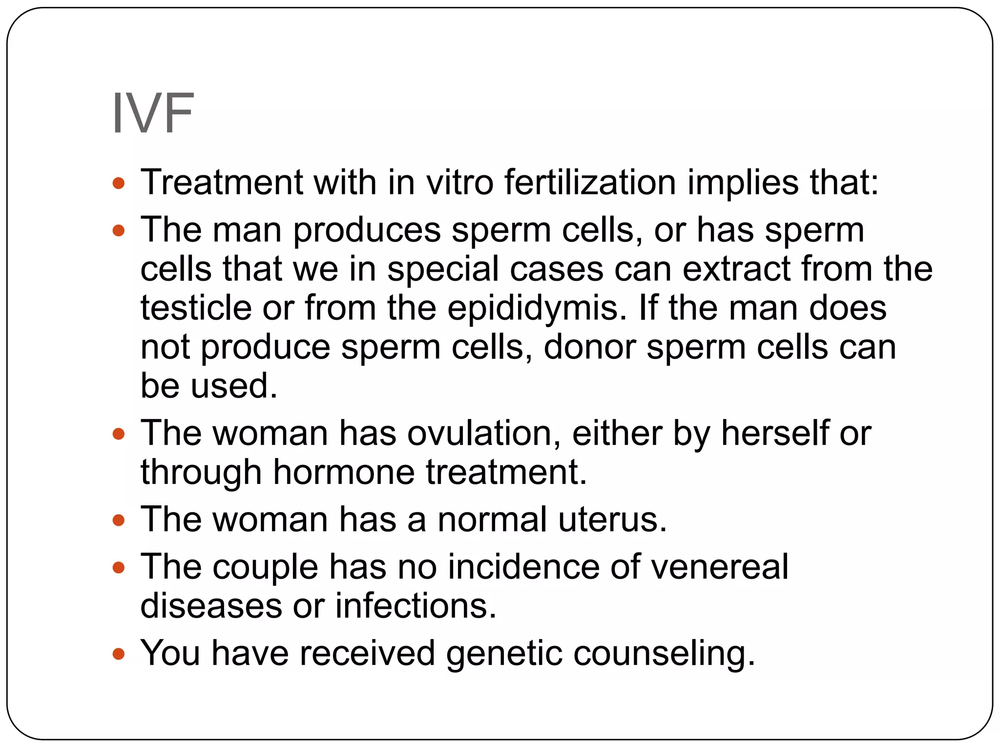 IVF
 Treatment with in vitro fertilization implies that:
 The man produces sperm cells, or has sperm
    cells that we in special cases can extract from the
    testicle or from the epididymis. If the man does
    not produce sperm cells, donor sperm cells can
    be used.
   The woman has ovulation, either by herself or
    through hormone treatment.
   The woman has a normal uterus.
   The couple has no incidence of venereal
    diseases or infections.
   You have received genetic counseling.
 