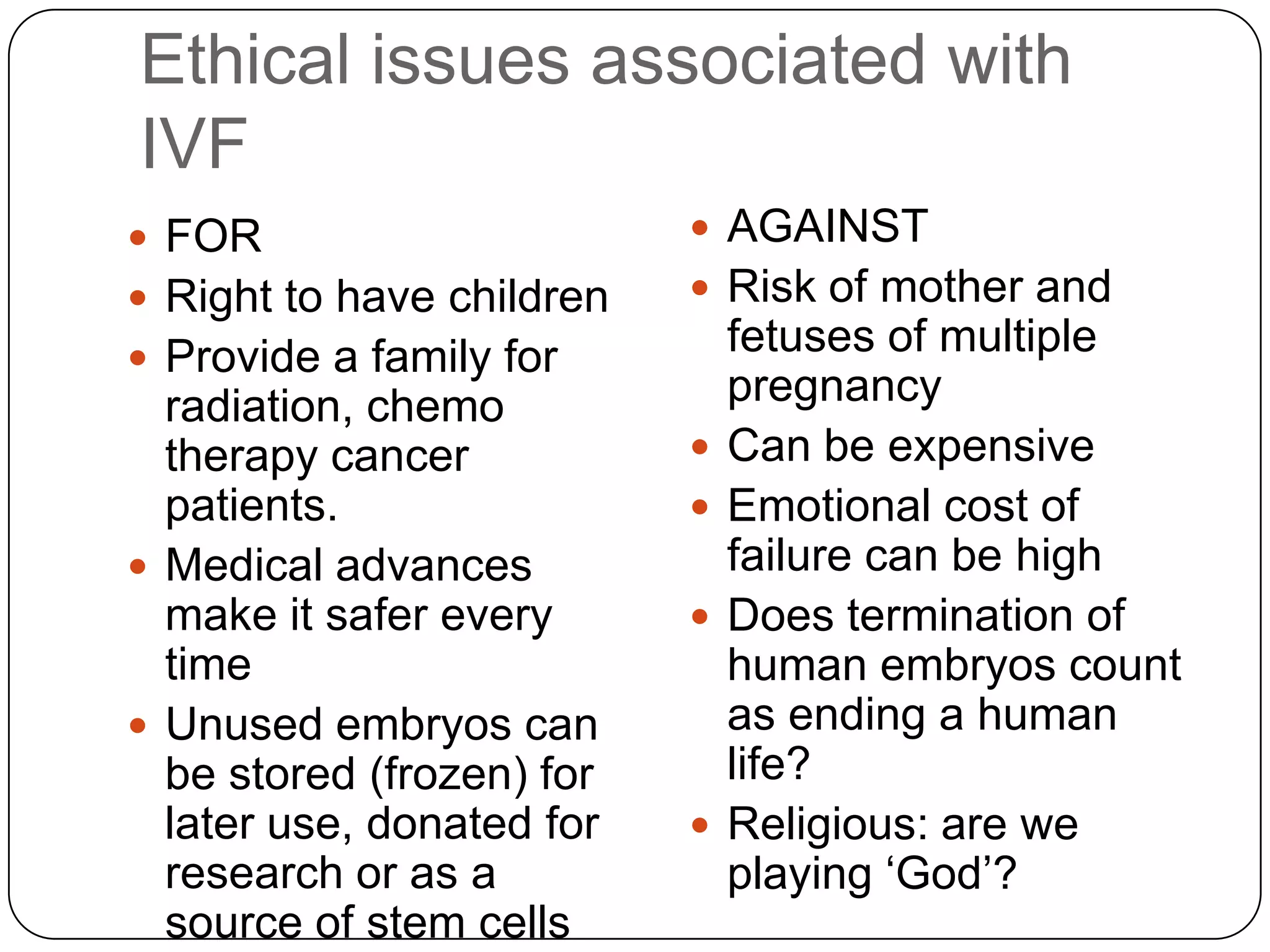 Ethical issues associated with
IVF
 FOR                       AGAINST
 Right to have children    Risk of mother and
 Provide a family for
                               fetuses of multiple
  radiation, chemo             pregnancy
  therapy cancer              Can be expensive
  patients.                   Emotional cost of
 Medical advances             failure can be high
  make it safer every         Does termination of
  time                         human embryos count
 Unused embryos can           as ending a human
  be stored (frozen) for       life?
  later use, donated for      Religious: are we
  research or as a             playing ‘God’?
  source of stem cells
 