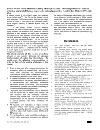 How to cite this article: Muhammad Saaiq, Khaleeq-Uz-Zaman. The scourge of tetanus: Time for
critical re-appraisal of the issue in a broader national perspective. Ann Pak Inst Med Sci 2007; 3(2):
65-6.
a tetanus booster if more than 5 years have elapsed
since the last dose1-2
. The Centres for disease control
and prevention (CDC) recommend that tetanus toxoid
should be given in combination with diphtheria toxoid,
since periodic boosting is needed against both the
diseases.20
In the United States, puncture wounds
constitute the most common cause of tetanus related
injury, followed by lacerations and abrasions. Tetanus
exposure is also reported to come from predictable
sources such as nails, splinters, barbed wire and tools.
Tetanus infections following a spider bite, tattoo and
rose bush have also been reported1
. The risk of tetanus
in natural disaster is known to be higher and has been
reported both locally as well as internationally.3, 4, 21
.
Tetanus is fatal in at least 11% of the reported cases
from the United States1, 2
. Understandably the mortality
is much higher in our prevalent health care set-up of
recognized limitations.
The dismal scenario of this vaccine preventable
disease in our country demands for vigorous
implementation of certain key interventions. We
would make the following recommendations in
order to fight off the existing challenges in this
regard:
1. There is dire need of a renewed commitment for
eradication efforts at national level. All doctors,
public health authorities and non-governmental
organizations should make collaborative efforts to
address this challenging public health issue.
2. A national antitetanus vaccination authority should
be established with the primary task of establishing
a comprehensive and meaningful antitetanus
vaccination system countrywide. The programme
should ensure universal immunization, not merely of
children and child bearing age women.
3. Legislators and parliamentarians should formulate
laws to ensure that all health care facilities are
well equipped with the necessary protocols,
vaccines and trained staff. This will ensure strict
implementation of the national recommendations
in clinical practice with close monitoring for
eradication.
4. All hospitals and institutions of higher medical
education should start training programmes for
doctors especially general practitioners, nursing
staff, first aiders, lady health workers (LHWs) and
TBAs / dais etc.
5. Print and electronic media should be re-activated to
launch public awareness campaigns and address
the issues of inadequate vaccination, non-hygienic
home deliveries, unsafe practices by TBAs, use of
unsterilized cutting materials for dividing umbilical
cord of the newborn and application of damaging
materials over the umbilical stumps etc.
6. Prevention should be the key task, however those
with established tetanus should also receive
adequate care including both active as well as
passive immunization in addition to other necessary
measures.
References
1. CDC. Tetanus surveillance - United States, 1998-2000. MMWR
Surveill Summ. 2003 ; 52 (SS-3): 1-8.
2. CDC. Preventing tetanus, diphtheria, and pertussis among
adolescents: use of tetanus toxoid, reduced diphtheria toxoid and
acellular pertussis vaccines. Recommendations of the advisory
committee on immunization practices (ACIP). MMWR Recomm
Rep. 2006; 55(RR-3): 1-34.
3. Raza SH, Akhtar N, Chaudhry A, Amir S, Jamal M, Hassan M.
Factors affecting mortality in the patients with tetanus after a mass
disaster. Ann Pak Inst Med Sci 2006; 2: 38-41.
4. Niazi R, Tahir F, Kiani I, Bangash WUK. Management of tetanus: Is
metronidazole superior to benzyl penicillin? Does early tracheostomy
improve the outcome? Ann Pak Inst Med Sci. 2007 ; 3: 60-4.
5. Mahsud IU, Khan HU, Khattak AM, Wazir FU, Shah H. Mortality rate
in adult tetanus patients in district DI Khan, NWFP, Pakistan
Biomedica 2005; 21 : 86-9.
6. Raza MA, Abbas MH. Tetanus disease patterns observed in a
specialist unit. J Coll Physicians Surg 2000; 10: 249-54.
7. Ahmed F, Afridi MJ, Khan H. Demographic and prognostic factors in
tetanus patients. Pakistan J Med Res 2006; 45: 82-6.
8. Talati N, Salahuddin N. Factors affecting tetanus mortality in a
tertiary care hospital in Pakistan. Infect Dis J 2001; 10: 13-5.
9. Ali G, Khan W. An audit of mortality in tetanus patients admitted to
general intensive care unit. J Postgrad Med Inst 2005; 19: 429-32.
10. Khattak MA, Aqeel M, Alam F. Neonatal tetanus: disease pattern
in Peshawar (NWFP). Pak Paed J 2005; 29: 193-6.
11. Ali M, Mazhar AU, Haq MIU. Tetanus neonatorum. Pak Paed J
2002; 26: 187-90.
12. Rehman A. Clinical study of neonatal tetanus at tehsil headquarter
hospital. Pak Paed J 2007 ; 31 : 34-7.
13. Afridi NK, Hatcher J, Mahmud S, Nanan D. Coverage and factors
associated with tetanus toxoid vaccination status among females of
reproductive age in Peshawar. J Coll Physicians Surg 2005 ; 15 :
391-5.
14. Ahmed SI, Baig LA, Thaver IH, Siddiqui MI, Jafery SI, Javed A.
Knowledge, attitudes and practices of general practitioners in Karachi
district Central about tetanus immunization in adults. J Pak Med
Assoc 2001 ; 51 : 367-9.
Ann. Pak. Inst. Med. Sci. 2007; 3(2): 65-6. 2
 