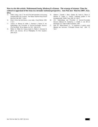 How to cite this article: Muhammad Saaiq, Khaleeq-Uz-Zaman. The scourge of tetanus: Time for
critical re-appraisal of the issue in a broader national perspective. Ann Pak Inst Med Sci 2007; 3(2):
65-6.
15. Habib F, Baig L, Aziz S. The role of the birth attendants in decreasing
neonatal deaths due to tetanus. Ann Abbasi Shaheed Hosp Karachi
Med Dent Coll 2002; 7: 383-6.
16. Khan A. Horse hair and tetanus, a case study. J Surg Pakistan 2002;
7: 52-3.
17. Tetanus. In: Atkinson W, Wolfe C, Humiston S, Nelson R, eds.
Epidemiology and Prevention of Vaccine-Preventable Diseases.
(The Pink Book). 9th ed. Atlanta, Ga: CDC; 2006: 69-78.
18. Plotkin SL, Plotkin SA. Tetanus toxoid. In: Plotkin S, Orenstein W,
Offit P, eds. Vaccines. 4th ed. Philadelphia, Pa: W.B. Saunders;
2004:745-81.
19. Oladiran I, Donald E. Meier, Ojelade AA, David A, Olorun O,
Adeniran A, Tarpley JL. Tetanus: Continuing problem in the
developing world. World J Surg 2002; 26: 1282-5.
20. CDC. Epidemiology and Prevention of Vaccine-Preventable
Diseases. Atkinson, W., Hamborsky, J., & Wolfe, S., eds. 8th ed.
Washington, DC: Public Health Foundations, 2004.
21. Nufer KE, Wilson-Ramirez G. A comparison of patient needs
following two hurricanes. Prehospital Disaster Med 2004; 19:
146-9.
Ann. Pak. Inst. Med. Sci. 2007; 3(2): 65-6. 3
 