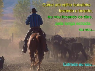 Como um velho boiadeiro levando a boiada, eu vou tocando os dias, pela longa estrada, Estrada eu sou... eu vou...
