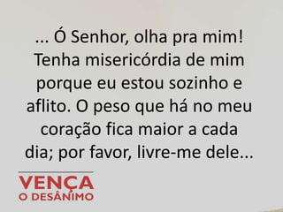 ... Ó Senhor, olha pra mim!
Tenha misericórdia de mim
porque eu estou sozinho e
aflito. O peso que há no meu
coração fica maior a cada
dia; por favor, livre-me dele...
 