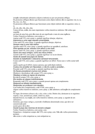 (oração subordinada substantiva objetiva indireta) ou por um pronome oblíquo.
Os pronomes oblíquos átonos que funcionam como objeto indireto são os seguintes: me, te, se,
lhe, nos, vos, lhes.
Os pronomes oblíquos tônicos que funcionam como objeto indireto são os seguintes: mim, ti,
si,
ele, ela, nós, vós, eles, elas.
Vamos à lista, então, dos mais importantes verbos transitivos indiretos: Há verbos que
surgirão
em mais de uma lista, pois têm mais de um significado e mais de uma regência.
Verbos Transitivos Indiretos, com a prep. a:
Aspirar será VTI, com a prep. a, quando significar almejar, objetivar..
Aspiramos a uma vaga naquela universidade.
Visar será VTI, com a prep. a, quando significar almejar, objetivar.
Sempre visei a uma vida melhor.
Agradar será VTI, com a prep. a, quando significar ser agradável; satisfazer.
Para agradar ao pai, estudou com afinco o ano todo.
Querer será VTI, com a prep. a, quando significar estimar.
Quero aos meus amigos, como aos meus irmãos.
Assistir será VTI, com a prep. a, quando significar ver ou ter direito.
Gosto de assistir aos jogos do Santos.
Assiste ao trabalhador o descanso semanal remunerado.
Custar será VTI, com a prep. a, quando significar ser difícil. Nesse caso o verbo custar terá
como
sujeito aquilo que é difícil, nunca a pessoa, que será objeto indireto.
Custou-me acreditar em Hipocárpio. e não Eu custei a acreditar...
Proceder será VTI, com a prep. a, quando significar dar início.
Os fiscais procederam à prova com atraso.
Obedecer e desobedecer são sempre VTI, com a prep. a.
Obedeço a todas as regras da empresa.
Revidar é sempre VTI, com a prep. a.
Ele revidou ao ataque instintivamente.
Responder será VTI, com a prep. a, quando possuir apenas um complemento.
Respondi ao bilhete imediatamente.
Respondeu ao professor com desdém.
Caso tenha dois complementos, será VTDI, com a prep. a.
Alguns verbos transitivos indiretos, com a prep. a, não admitem a utilização do complemento
lhe.
No lugar, deveremos colocar a ele, a ela, a eles, a elas. Dentre eles, destacam-se os seguintes:
Aspirar, visar, assistir(ver), aludir, referir-se, anuir.
Quando houver, na oração, um verbo transitivo indireto, com a prep. a, seguido de um
substantivo
feminino, que exija o artigo a, ocorrerá o fenômeno denominado crase, que deve ser
caracterizado pelo
acento grave (à ou às).
Assisti à peça das meninas do terceiro colegial.
Verbos Transitivos Indiretos, com a prep. com:
Simpatizar e Antipatizar sempre são VTI, com a prep. com. Não são verbos pronominais,
portanto
não existe o verbo simpatizar-se, nem antipatizar-se.
 