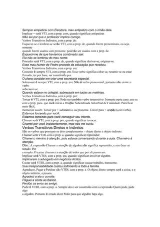 Sempre simpatizei com Eleodora, mas antipatizo com o irmão dela.
Implicar = será VTI, com a prep. com, quando significar antipatizar.
Não sei por que o professor implica comigo.
Verbos Transitivos Indiretos, com a prep. de:
Esquecer-se e lembrar-se serão VTI, com a prep. de, quando forem pronominais, ou seja,
somente
quando forem usados com pronome, poderão ser usados com a prep. de.
Esqueci-me de que havíamos combinado sair.
Ela não se lembrou do meu nome.
Proceder será VTI, com a prep. de, quando significar derivar-se, originar-se.
Esse mau-humor de Pedro procede da educação que recebeu.
Verbos Transitivos Indiretos, com a prep. em:
Consistir é sempre VTI, com a prep. em. Esse verbo significa cifrar-se, resumir-se ou estar
firmado, ter por base, ser constituído por.
O plano consiste em criar uma secretaria especial.
Sobressair é sempre VTI, com a prep. em. Não é verbo pronominal, portanto não existe o
verbo
sobressair-se.
Quando estava no colegial, sobressaía em todas as matérias.
Verbos Transitivos Indiretos, com a prep. por:
Torcer é VTI, com a prep. por. Pode ser também verbo intransitivo. Somente neste caso, usa-se
com a prep. para, que dará início a Oração Subordinada Adverbial de Finalidade. Para ficar
mais fácil,
memorize assim: Torcer por + substantivo ou pronome. Torcer para + oração (com verbo).
Estamos torcendo por você.
Estamos torcendo para você conseguir seu intento.
Chamar será VTI, com a prep. por, quando significar invocar.
Chamei por você insistentemente, mas não me ouviu.
Verbos Transitivos Diretos e Indiretos
São os verbos que possuem os dois complementos - objeto direto e objeto indireto.
Chamar será VTDI, com a prep. a, quando significar repreender.
Chamei o menino à atenção, pois estava conversando durante a aula. Chamei-o à
atenção.
Obs.: A expressão Chamar a atenção de alguém não significa repreender, e sim fazer se
notado. Por
exemplo: O cartaz chamava a atenção de todos que por ali passavam.
Implicar será VTDI, com a prep. em, quando significar envolver alguém.
Implicaram o advogado em negócios ilícitos.
Custar será VTDI, com a prep. a, quando significar causar trabalho, transtorno.
Sua irresponsabilidade custou sofrimento a toda a família.
Agradecer, Pagar e Perdoar são VTDI, com a prep. a. O objeto direto sempre será a coisa, e o
objeto indireto, a pessoa.
Agradeci a ela o convite.
Paguei a conta ao Banco.
Perdôo os erros ao amigo.
Pedir é VTDI, com a prep. a. Sempre deve ser construído com a expressão Quem pede, pede
algo
a alguém. Portanto é errado dizer Pedir para que alguém faça algo.
 