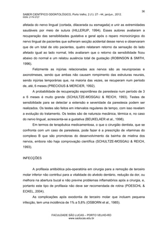 36
SABER CIENTÍFICO ODONTOLÓGICO, Porto Velho, 2 (1): 27 - 44, jan/jun., 2012.
ISSN: 2179-3727
FACULDADE SÃO LUCAS – PORTO VELHO-RO
www.saolucas.edu.br
afetada do nervo lingual (cortada, dilacerada ou esmagada) e unir as extremidades
saudáveis por meio de sutura (HILLERUP, 1994). Esses autores avaliaram a
recuperação das sensibilidades gustativa e geral após o reparo microcirúrgico do
nervo lingual de pacientes que sofreram secção acidental desse nervo e observaram
que de um total de oito pacientes, quatro relataram retorno da sensação do lado
afetado igual ao lado normal, três avaliaram que o retorno da sensibilidade ficou
abaixo do normal e um relatou ausência total de gustação (ROBINSON & SMITH,
1996).
Felizmente as injúrias relacionadas aos nervos são as neuropraxias e
axonotmeses, sendo que ambas não causam rompimento das estruturas neurais,
sendo injúrias temporárias que, na maioria das vezes, se recuperam num período
de, até, 6 meses (PRECIOUS & MERCIER, 1992).
A probabilidade de recuperação espontânea da parestesia num período de 3
a 6 meses é muito grande (SCHULTZE-MOSGAU & REICH, 1993). Testes de
sensibilidade para se detectar a extensão e severidade da parestesia podem ser
realizados. Os testes são feitos em intervalos regulares de tempo, com isso revelam
a evolução do tratamento. Os testes são de natureza mecânica, térmica e, no caso
do nervo lingual, acrescenta-se a gustativa (BEUKELAER et al., 1998).
Em termos de terapêutica medicamentosa, o que o cirurgião dentista, que se
confronta com um caso de parestesia, pode fazer é a prescrição de vitaminas do
complexo B que são promotoras do desenvolvimento da bainha de mielina dos
nervos, embora não haja comprovação científica (SCHULTZE-MOSGAU & REICH,
1993).
INFECÇÕES
A profilaxia antibiótica pós-operatória em cirurgia para a remoção de terceiro
molar inferior não contribui para a vitalidade do alvéolo dentário, redução da dor, ou
melhora na abertura bucal e não previne problemas inflamatórios após a cirurgia, e,
portanto este tipo de profilaxia não deve ser recomendada de rotina (POESCHL &
ECKEL, 2004).
As complicações após exodontia de terceiro molar que incluem pequena
infecção, tem uma incidência de 1% a 5,8% (OSBORN et al., 1985).
 