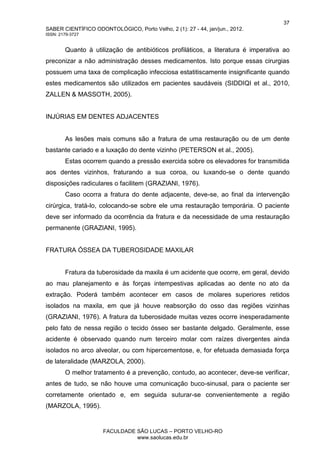 37
SABER CIENTÍFICO ODONTOLÓGICO, Porto Velho, 2 (1): 27 - 44, jan/jun., 2012.
ISSN: 2179-3727
FACULDADE SÃO LUCAS – PORTO VELHO-RO
www.saolucas.edu.br
Quanto à utilização de antibióticos profiláticos, a literatura é imperativa ao
preconizar a não administração desses medicamentos. Isto porque essas cirurgias
possuem uma taxa de complicação infecciosa estatitiscamente insignificante quando
estes medicamentos são utilizados em pacientes saudáveis (SIDDIQI et al., 2010,
ZALLEN & MASSOTH, 2005).
INJÚRIAS EM DENTES ADJACENTES
As lesões mais comuns são a fratura de uma restauração ou de um dente
bastante cariado e a luxação do dente vizinho (PETERSON et al., 2005).
Estas ocorrem quando a pressão exercida sobre os elevadores for transmitida
aos dentes vizinhos, fraturando a sua coroa, ou luxando-se o dente quando
disposições radiculares o facilitem (GRAZIANI, 1976).
Caso ocorra a fratura do dente adjacente, deve-se, ao final da intervenção
cirúrgica, tratá-lo, colocando-se sobre ele uma restauração temporária. O paciente
deve ser informado da ocorrência da fratura e da necessidade de uma restauração
permanente (GRAZIANI, 1995).
FRATURA ÓSSEA DA TUBEROSIDADE MAXILAR
Fratura da tuberosidade da maxila é um acidente que ocorre, em geral, devido
ao mau planejamento e às forças intempestivas aplicadas ao dente no ato da
extração. Poderá também acontecer em casos de molares superiores retidos
isolados na maxila, em que já houve reabsorção do osso das regiões vizinhas
(GRAZIANI, 1976). A fratura da tuberosidade muitas vezes ocorre inesperadamente
pelo fato de nessa região o tecido ósseo ser bastante delgado. Geralmente, esse
acidente é observado quando num terceiro molar com raízes divergentes ainda
isolados no arco alveolar, ou com hipercementose, e, for efetuada demasiada força
de lateralidade (MARZOLA, 2000).
O melhor tratamento é a prevenção, contudo, ao acontecer, deve-se verificar,
antes de tudo, se não houve uma comunicação buco-sinusal, para o paciente ser
corretamente orientado e, em seguida suturar-se convenientemente a região
(MARZOLA, 1995).
 