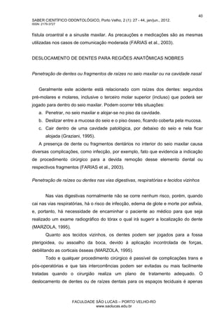 40
SABER CIENTÍFICO ODONTOLÓGICO, Porto Velho, 2 (1): 27 - 44, jan/jun., 2012.
ISSN: 2179-3727
FACULDADE SÃO LUCAS – PORTO VELHO-RO
www.saolucas.edu.br
fístula oroantral e a sinusite maxilar. As precauções e medicações são as mesmas
utilizadas nos casos de comunicação moderada (FARIAS et al., 2003).
DESLOCAMENTO DE DENTES PARA REGIÕES ANATÔMICAS NOBRES
Penetração de dentes ou fragmentos de raízes no seio maxilar ou na cavidade nasal
Geralmente este acidente está relacionado com raízes dos dentes: segundos
pré-molares e molares, inclusive o terceiro molar superior (incluso) que poderá ser
jogado para dentro do seio maxilar. Podem ocorrer três situações:
a. Penetrar, no seio maxilar e alojar-se no piso da cavidade.
b. Deslizar entre a mucosa do seio e o piso ósseo, ficando coberta pela mucosa.
c. Cair dentro de uma cavidade patológica, por debaixo do seio e nela ficar
alojada (Graziani, 1995).
A presença de dente ou fragmentos dentários no interior do seio maxilar causa
diversas complicações, como infecção, por exemplo, fato que evidencia a indicação
de procedimento cirúrgico para a devida remoção desse elemento dental ou
respectivos fragmentos (FARIAS et al., 2003).
Penetração de raízes ou dentes nas vias digestivas, respiratórias e tecidos vizinhos
Nas vias digestivas normalmente não se corre nenhum risco, porém, quando
cai nas vias respiratórias, há o risco de infecção, edema de glote e morte por asfixia,
e, portanto, há necessidade de encaminhar o paciente ao médico para que seja
realizado um exame radiográfico do tórax o qual irá sugerir a localização do dente
(MARZOLA, 1995).
Quanto aos tecidos vizinhos, os dentes podem ser jogados para a fossa
pterigoidea, ou assoalho da boca, devido à aplicação incontrolada de forças,
debilitando as corticais ósseas (MARZOLA, 1995).
Todo e qualquer procedimento cirúrgico é passível de complicações trans e
pós-operatórias e que tais intercorrências podem ser evitadas ou mais facilmente
tratadas quando o cirurgião realiza um plano de tratamento adequado. O
deslocamento de dentes ou de raízes dentais para os espaços teciduais é apenas
 