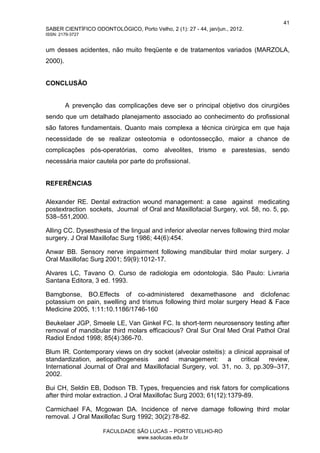 41
SABER CIENTÍFICO ODONTOLÓGICO, Porto Velho, 2 (1): 27 - 44, jan/jun., 2012.
ISSN: 2179-3727
FACULDADE SÃO LUCAS – PORTO VELHO-RO
www.saolucas.edu.br
um desses acidentes, não muito freqüente e de tratamentos variados (MARZOLA,
2000).
CONCLUSÃO
A prevenção das complicações deve ser o principal objetivo dos cirurgiões
sendo que um detalhado planejamento associado ao conhecimento do profissional
são fatores fundamentais. Quanto mais complexa a técnica cirúrgica em que haja
necessidade de se realizar osteotomia e odontossecção, maior a chance de
complicações pós-operatórias, como alveolites, trismo e parestesias, sendo
necessária maior cautela por parte do profissional.
REFERÊNCIAS
Alexander RE. Dental extraction wound management: a case against medicating
postextraction sockets, Journal of Oral and Maxillofacial Surgery, vol. 58, no. 5, pp.
538–551,2000.
Alling CC. Dysesthesia of the lingual and inferior alveolar nerves following third molar
surgery. J Oral Maxillofac Surg 1986; 44(6):454.
Anwar BB. Sensory nerve impairment following mandibular third molar surgery. J
Oral Maxillofac Surg 2001; 59(9):1012-17.
Alvares LC, Tavano O. Curso de radiologia em odontologia. São Paulo: Livraria
Santana Editora, 3 ed. 1993.
Bamgbonse, BO.Effects of co-administered dexamethasone and diclofenac
potassium on pain, swelling and trismus following third molar surgery Head & Face
Medicine 2005, 1:11:10.1186/1746-160
Beukelaer JGP, Smeele LE, Van Ginkel FC. Is short-term neurosensory testing after
removal of mandibular third molars efficacious? Oral Sur Oral Med Oral Pathol Oral
Radiol Endod 1998; 85(4):366-70.
Blum IR. Contemporary views on dry socket (alveolar osteitis): a clinical appraisal of
standardization, aetiopathogenesis and management: a critical review,
International Journal of Oral and Maxillofacial Surgery, vol. 31, no. 3, pp.309–317,
2002.
Bui CH, Seldin EB, Dodson TB. Types, frequencies and risk fators for complications
after third molar extraction. J Oral Maxillofac Surg 2003; 61(12):1379-89.
Carmichael FA, Mcgowan DA. Incidence of nerve damage following third molar
removal. J Oral Maxillofac Surg 1992; 30(2):78-82.
 