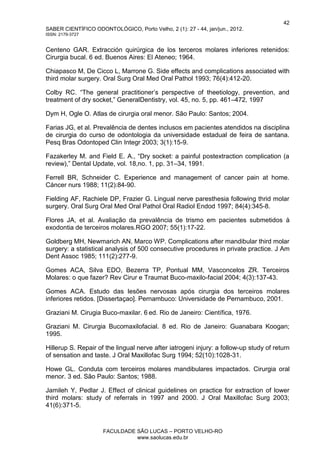 42
SABER CIENTÍFICO ODONTOLÓGICO, Porto Velho, 2 (1): 27 - 44, jan/jun., 2012.
ISSN: 2179-3727
FACULDADE SÃO LUCAS – PORTO VELHO-RO
www.saolucas.edu.br
Centeno GAR. Extracción quirúrgica de los terceros molares inferiores retenidos:
Cirurgia bucal. 6 ed. Buenos Aires: El Ateneo; 1964.
Chiapasco M, De Cicco L, Marrone G. Side effects and complications associated with
third molar surgery. Oral Surg Oral Med Oral Pathol 1993; 76(4):412-20.
Colby RC. “The general practitioner’s perspective of theetiology, prevention, and
treatment of dry socket,” GeneralDentistry, vol. 45, no. 5, pp. 461–472, 1997
Dym H, Ogle O. Atlas de cirurgia oral menor. São Paulo: Santos; 2004.
Farias JG, et al. Prevalência de dentes inclusos em pacientes atendidos na disciplina
de cirurgia do curso de odontologia da universidade estadual de feira de santana.
Pesq Bras Odontoped Clin Integr 2003; 3(1):15-9.
Fazakerley M. and Field E. A., “Dry socket: a painful postextraction complication (a
review),” Dental Update, vol. 18,no. 1, pp. 31–34, 1991.
Ferrell BR, Schneider C. Experience and management of cancer pain at home.
Cáncer nurs 1988; 11(2):84-90.
Fielding AF, Rachiele DP, Frazier G. Lingual nerve paresthesia following thrid molar
surgery. Oral Surg Oral Med Oral Pathol Oral Radiol Endod 1997; 84(4):345-8.
Flores JA, et al. Avaliação da prevalência de trismo em pacientes submetidos à
exodontia de terceiros molares.RGO 2007; 55(1):17-22.
Goldberg MH, Newmarich AN, Marco WP. Complications after mandibular third molar
surgery: a statistical analysis of 500 consecutive procedures in private practice. J Am
Dent Assoc 1985; 111(2):277-9.
Gomes ACA, Silva EDO, Bezerra TP, Pontual MM, Vasconcelos ZR. Terceiros
Molares: o que fazer? Rev Cirur e Traumat Buco-maxilo-facial 2004; 4(3):137-43.
Gomes ACA. Estudo das lesões nervosas após cirurgia dos terceiros molares
inferiores retidos. [Dissertaçao]. Pernambuco: Universidade de Pernambuco, 2001.
Graziani M. Cirugia Buco-maxilar. 6 ed. Rio de Janeiro: Científica, 1976.
Graziani M. Cirurgia Bucomaxilofacial. 8 ed. Rio de Janeiro: Guanabara Koogan;
1995.
Hillerup S. Repair of the lingual nerve after iatrogeni injury: a follow-up study of return
of sensation and taste. J Oral Maxillofac Surg 1994; 52(10):1028-31.
Howe GL. Conduta com terceiros molares mandibulares impactados. Cirurgia oral
menor. 3 ed. São Paulo: Santos; 1988.
Jamileh Y, Pedlar J. Effect of clinical guidelines on practice for extraction of lower
third molars: study of referrals in 1997 and 2000. J Oral Maxillofac Surg 2003;
41(6):371-5.
 