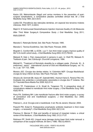 43
SABER CIENTÍFICO ODONTOLÓGICO, Porto Velho, 2 (1): 27 - 44, jan/jun., 2012.
ISSN: 2179-3727
FACULDADE SÃO LUCAS – PORTO VELHO-RO
www.saolucas.edu.br
Kaziro GS. Metronidazole (flagyl) and arnica montana in the prevention of post-
surgical complications, a comparative placebo controlled clinical trial. Br J Oral
Maxillofac Surg 1984; 22(1):42-9.
Liedke ED. Prevalência das retenções dentárias, em especial dos terceiros molares
inferiores. RGO 1977; 4:228-9.
Majid O. W Submucosal Dexamethasone Injection Improves Quality of Life Measures
After Third Molar Surgery:A Comparative Study J Oral Maxillofac Surg 2011;
69(9):2289-97.
Marzola C. Retenção Dental. 2ed. São Paulo: Pancast, 1995.
Marzola C. Técnica Exodôntica. 3ed. São Paulo: Pancast, 2000.
Mcgrath C, Comfort MB, Lo ECM., Luo Y. Can third molar surgery improve quality of
life? A 6-month cohort study. J Oral Maxillofac Surg 2003; 61(7):759-63.
Melzack R, Katz J. Pain measurement in persons in pain. in: Wall PD, Melzack R.
Textbook of pain. 3ed. Edinburgh: Churchill Livingstone; 1994.
Mitchell R., “Treatment of fibrinolytic alveolitis by a collagen paste (Formula K). A
preliminary report,” International Journal of Oral and Maxillofacial Surgery, vol. 15,
no. 2, pp. 127–133, 1986.
Moreira JGC. Cirurgia dos dentes retidos. In: Colombini NEP. Cirurgia Maxilofacial:
cirurgia do terço inferior da face. São Paulo: Pancast; 1991.
Oliveira LB, Schmidt DB, Assis AF, Gabrielli MAC, Hochuli-Vieira E, Pereira Filho VA.
Avaliação dos acidentes e complicações associados à cirurgia dos 3º molares. Rev
Cir Traumatol Buco-Maxilo-Fac 2006; 6(2):51-6.
Osborn TP, Frederickson Jr G, Small IA, Torgerson TS. A prospective study of
complications related to mandibular third molar surgery. J Oral Maxillofac Surg 1985;
43(9):767-9.
Perry PA, Goldberg MH. Late mandibular fracture after third molar surgery: a survey
of connecticut oral and maxillofacial surgeons. J Oral Maxillofac Sur. 2000;
58(8):858-61.
Peterson L, et al. Cirurgia oral e maxilofacial. 4 ed. Rio de Janeiro: Elsevier; 2004.
Poeschl PW, Eckel D. Postoperative prophylactic antibiotic treatment in third molar
surgery – a necessity? J Oral Maxillofac Surg 2004; 62(1):3-8.
Precious D, Mercier P. Risk and benefits of removal of impacted molars: a critical
review of the literature. J Oral Maxillofac Surg 1992; 21(1):17-27.
Robinson PP, Smith KG. Lingual nerve damage during lower third molar removal: a
comparison of two surgical methods. Br Dent J 1996; 180(12):456-61.
 