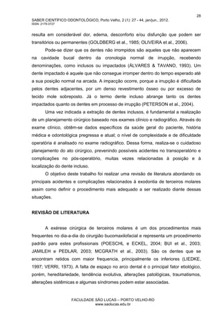 28
SABER CIENTÍFICO ODONTOLÓGICO, Porto Velho, 2 (1): 27 - 44, jan/jun., 2012.
ISSN: 2179-3727
FACULDADE SÃO LUCAS – PORTO VELHO-RO
www.saolucas.edu.br
resulta em considerável dor, edema, desconforto e/ou disfunção que podem ser
transitórios ou permanentes (GOLDBERG et al., 1985; OLIVEIRA et al., 2006).
Pode-se dizer que os dentes não irrompidos são aqueles que não aparecem
na cavidade bucal dentro da cronologia normal de irrupção, recebendo
denominações, como inclusos ou impactados (ÁLVARES & TAVANO, 1993). Um
dente impactado é aquele que não consegue irromper dentro do tempo esperado até
a sua posição normal na arcada. A impacção ocorre, porque a irrupção é dificultada
pelos dentes adjacentes, por um denso revestimento ósseo ou por excesso de
tecido mole sobreposto. Já o termo dente incluso abrange tanto os dentes
impactados quanto os dentes em processo de irrupção (PETERSON et al., 2004).
Uma vez indicada a extração de dentes inclusos, é fundamental a realização
de um planejamento cirúrgico baseado nos exames clínico e radiográfico. Através do
exame clínico, obtêm-se dados específicos da saúde geral do paciente, história
médica e odontológica pregressa e atual; o nível de complexidade e de dificuldade
operatória é analisado no exame radiográfico. Dessa forma, realiza-se o cuidadoso
planejamento do ato cirúrgico, prevenindo possíveis acidentes no transoperatório e
complicações no pós-operatório, muitas vezes relacionadas à posição e à
localização do dente incluso.
O objetivo deste trabalho foi realizar uma revisão de literatura abordando os
principais acidentes e complicações relacionados à exodontia de terceiros molares
assim como definir o procedimento mais adequado a ser realizado diante dessas
situações.
REVISÃO DE LITERATURA
A exérese cirúrgica de terceiros molares é um dos procedimentos mais
frequentes no dia-a-dia do cirurgião bucomaxilofacial e representa um procedimento
padrão para estes profissionais (POESCHL e ECKEL, 2004; BUI et al., 2003;
JAMILEH e PEDLAR, 2003; MCGRATH et al., 2003). São os dentes que se
encontram retidos com maior frequencia, principalmente os inferiores (LIEDKE,
1997; VERRI, 1973). A falta de espaço no arco dental é o principal fator etiológico,
porém, hereditariedade, tendência evolutiva, alterações patológicas, traumatismos,
alterações sistêmicas e algumas síndromes podem estar associadas.
 