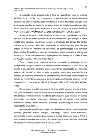 29
SABER CIENTÍFICO ODONTOLÓGICO, Porto Velho, 2 (1): 27 - 44, jan/jun., 2012.
ISSN: 2179-3727
FACULDADE SÃO LUCAS – PORTO VELHO-RO
www.saolucas.edu.br
A indicação deste procedimento é fruto de divergência entre os autores
(GOMES et al., 2004). Em contrapartida, a possibilidade de desenvolvimento
associado de alterações patológicas importantes e a maior dificuldade cirúrgica após
a formação completa do dente com maiores riscos às estruturas anatômicas vêm
sendo afirmadas como justificativa para a conduta cirúrgica de cunho profilático
(VENTA et al. 2001; VALMASEDA-CASTELLON et al., 2001; GOMES, 2001).
Apesar de ser uma cirurgia rotineira e, muitas vezes, praticada por cirurgiões-
dentistas não especialistas, apresenta suas dificuldades como, por exemplo, a íntima
relação com estruturas anatômicas nobres, a angulação das coroas dos dentes
inclusos, as impacções, além das complicações da cirurgia propriamente dita que
podem ser vistas no momento da osteotomia, da odontossecção e da remoção
destes dentes. Os acidentes, como as hemorragias, lesam os nervos, e injúrias aos
dentes vizinhos decorrentes destas cirurgias podem ser observados (CHIAPASCO et
al., 1993; GRAZIANI, 1995; MOREIRA, 1991).
Para contornar esse problema torna-se necessária a realização de um
planejamento cirúrgico baseado nos exames clínico e radiográfico. Com o intuito de
facilitar o planejamento, surgiram alguns sistemas de classificação dos terceiros
molares não irrompidos, feitos a partir da análise radiográfica, que permitem a
previsão de possíveis transtornos no transoperatório, fornecendo possibilidades de
escolha da melhor técnica cirúrgica a ser empregada, contribuindo, para um melhor
pós-operatório do paciente (ÁLVARES & TAVANO, 1993; CENTENO, 1964; HOWE,
1988).
Hemorragias, alveolite, dor, edema e trismo, injúria ao nervo alveolar inferior,
infecções abrangendo espaços faciais, injúrias em dentes adjacentes, fratura óssea
da tuberosidade maxilar e/ou da mandíbula, comunicações buco-sinusais, problemas
periodontais em dentes adjacentes, deslocamento de dentes para regiões
anatômicas nobres, estão entre os acidentes e complicações mais comuns
(GOLDBERG et al., 1985).
As possíveis complicações podem ser classificadas ainda como transitórias
menores (alveolite, trismo, infecção, hemorragia, fraturas dento-alveolares),
permanentes menores (injúrias periodontais, a dentes adjacentes e/ou a ATM) e
maiores (alterações neuro-sensoriais, infecção de órgãos vitais, fratura de mandíbula
e tuberosidade maxilar) (PRECIOUS & MECIER, 1992).
 