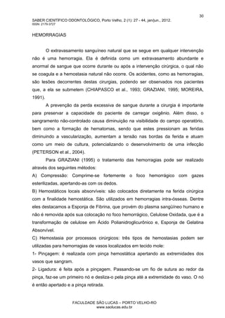 30
SABER CIENTÍFICO ODONTOLÓGICO, Porto Velho, 2 (1): 27 - 44, jan/jun., 2012.
ISSN: 2179-3727
FACULDADE SÃO LUCAS – PORTO VELHO-RO
www.saolucas.edu.br
HEMORRAGIAS
O extravasamento sanguíneo natural que se segue em qualquer intervenção
não é uma hemorragia. Ela é definida como um extravasamento abundante e
anormal de sangue que ocorre durante ou após a intervenção cirúrgica, o qual não
se coagula e a hemostasia natural não ocorre. Os acidentes, como as hemorragias,
são lesões decorrentes destas cirurgias, podendo ser observados nos pacientes
que, a ela se submetem (CHIAPASCO et al., 1993; GRAZIANI, 1995; MOREIRA,
1991).
A prevenção da perda excessiva de sangue durante a cirurgia é importante
para preservar a capacidade do paciente de carregar oxigênio. Além disso, o
sangramento não-controlado causa diminuição na visibilidade do campo operatório,
bem como a formação de hematomas, sendo que estes pressionam as feridas
diminuindo a vascularização, aumentam a tensão nas bordas da ferida e atuam
como um meio de cultura, potencializando o desenvolvimento de uma infecção
(PETERSON et al., 2004).
Para GRAZIANI (1995) o tratamento das hemorragias pode ser realizado
através dos seguintes métodos:
A) Compressão: Comprime-se fortemente o foco hemorrágico com gazes
esterilizadas, apertando-as com os dedos.
B) Hemostáticos locais absorvíveis: são colocados diretamente na ferida cirúrgica
com a finalidade hemostática. São utilizados em hemorragias intra-ósseas. Dentre
eles destacamos a Esponja de Fibrina, que provém do plasma sangüíneo humano e
não é removida após sua colocação no foco hemorrágico, Celulose Oxidada, que é a
transformação de celulose em Ácido Polianidroglicurônico e, Esponja de Gelatina
Absorvível.
C) Hemostasia por processos cirúrgicos: três tipos de hemostasias podem ser
utilizadas para hemorragias de vasos localizados em tecido mole:
1- Pinçagem: é realizada com pinça hemostática apertando as extremidades dos
vasos que sangram.
2- Ligadura: é feita após a pinçagem. Passando-se um fio de sutura ao redor da
pinça, faz-se um primeiro nó e desliza-o pela pinça até a extremidade do vaso. O nó
é então apertado e a pinça retirada.
 