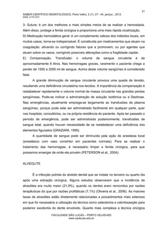 31
SABER CIENTÍFICO ODONTOLÓGICO, Porto Velho, 2 (1): 27 - 44, jan/jun., 2012.
ISSN: 2179-3727
FACULDADE SÃO LUCAS – PORTO VELHO-RO
www.saolucas.edu.br
3- Sutura: é um dos melhores e mais simples meios de se realizar a hemostasia.
Além disso, protege a ferida cirúrgica e proporciona uma mais rápida cicatrização.
D) Medicação hemostática geral: é um complemento valioso dos métodos locais, em
muitos casos, torna-se indispensável. É constituída por medicamentos que atuam na
coagulação, ativando ou corrigindo fatores que a promovem, ou por agentes que
atuam sobre os vasos, corrigindo possíveis alterações como a fragilidade capilar.
E) Compensação, Transfusão: o volume de sangue circulante é de
aproximadamente 6 litros. Nas hemorragias graves, raramente o paciente chega a
perder de 1500 a 2000 ml de sangue. Acima deste volume sangüíneo é considerado
fatal.
A grande diminuição de sangue circulante provoca uma queda de tensão,
resultando uma deficiência circulatória nos tecidos. A importância da compensação é
restabelecer rapidamente o volume normal de massa circulante nas grandes perdas
sangüíneas. Pode-se indicar a administração de solução Isotônica ou a Dextrose.
Nas emergências, atualmente emprega-se largamente as transfusões de plasma
sangüíneo, porque pode este ser administrado facilmente em qualquer parte, quer
nos hospitais, consultórios, ou na própria residência do paciente. Após ter passado o
período de emergência, pode ser administrada posteriormente, transfusões de
sangue total, quando houver necessidade de se restabelecer uma deficiência dos
elementos figurados (GRAZIANI, 1995)
A quantidade de sangue pode ser diminuída pela ação de anestesia local
(anestésico com vaso constritor em pacientes normais). Para se realizar o
tratamento das hemorragias, é necessário limpar a ferida cirúrgica, para que
possamos enxergar de onde ela provém (PETERSON et al., 2004).
ALVEOLITE
É a infecção pútrida do alvéolo dental que se instala no terceiro ou quarto dia
após uma extração cirúrgica. Alguns estudos observaram que a incidência de
alveolites era muito maior (21,9%), quando os dentes eram removidos por razões
terapêuticas do que por razões profiláticas (7,1%) (Oliveira et al., 2006). As maiores
taxas de alveolites estão diretamente relacionadas a procedimentos mais extensos
em que foi necessária a utilização da técnica como ostectomia e odontosseção para
posterior exodontia do dente envolvido. Quanto mais complexa a técnica cirúrgica
 