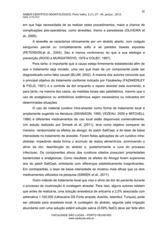 32
SABER CIENTÍFICO ODONTOLÓGICO, Porto Velho, 2 (1): 27 - 44, jan/jun., 2012.
ISSN: 2179-3727
FACULDADE SÃO LUCAS – PORTO VELHO-RO
www.saolucas.edu.br
em que haja necessidade de se realizar estes procedimentos, maior a chance de
complicações pós-operatórias, como alveolites, trismo e parestesias (OLIVEIRA et
al., 2006).
A alveolite se caracteriza clinicamente por um alvéolo aberto, com coágulo
sanguíneo parcial ou completamente solto e as paredes ósseas expostas
(PETERSON,et al., 2004). Seu é menos controverso do que a sua etiologia e
prevenção (ROOD e MURGATROYD, 1979 e COLBY, 1997).
Para tanto, é importante que a causa esteja firmemente estabelecida afim de
que o tratamento seja iniciado, uma vez que mais de um componente pode ser
diagnosticado como fator causal (BLUM, 2002). A maioria dos autores concorda que
o principal objetivo do tratamento conforme indicado por Fazakerley (FAZAKERLEY
& FIELD, 1991) é o controle da dor enquanto o reparo alveolar está ocorrendo, e
para tanto, na maioria dos casos, as medidas locais são satisfatórios, mesmo que o
uso de analgésicos ou antibióticos sistêmicos sejam necessários ou indicados em
determinadas situações.
O uso de material curativo intra-alveolar como forma de tratamento local é
amplamente sugerido na literatura (SWANSON, 1990; VEZEAU, 2000 e MITCHELL
1986) e diferentes medicamentos de uso local estão disponíveis comercialmente.
Um estudo realizado por Simsek et al. (2011), teve como objetivo comparar de
maneira randomizada os efeitos da alvogyl, do patch SaliCept, e do laser de baixa
intensidade no tratamento de alveolite. Foram feitas aplicações de um curativo intra-
alveolar, impedindo desta forma o acúmulo de restos alimentícios, promovendo o
alívio da dor, desinfecção do alvéolo e, posteriormente a cura do processo
infeccioso. Os componentes ativos dos curativos citados possuíam propriedades
bactericidas e analgésicas. Como resultado os efeitos do Alvogyl foram superiores
aos do patch SaliCept, entretanto com diferenças estatisticamente insignificantes.
Em contrapartida, o laser de baixa intensidade se mostrou mais eficaz que os dois
medicamentos utilizados na pesquisa (SIMSEK et al., 2011).
Outro método de tratamento local que visa o alívio da dor do paciente durante
o processo de cicatrização é curetagem alveolar. Para isso, alguns autores relatam
que antes de realizá-la, uma solução anestésica de articaína a 2,5% associada com
adrenalina 1:100.000 (Ultracaine DS Forte ampola; Aventis, Istambul, Turquia), pode
ser utilizada para anestesia local. A curetagem do alvéolo, seguida pela irrigação
abundante com uma solução estéril solução salina (0,09% NaCl) deve ser feita afim
 