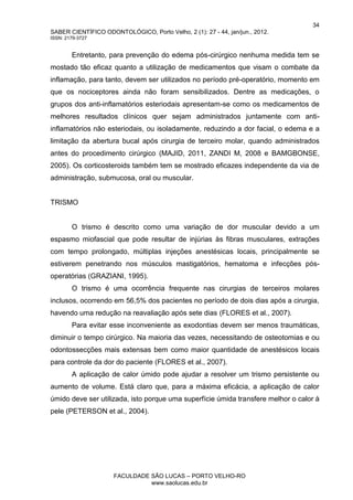 34
SABER CIENTÍFICO ODONTOLÓGICO, Porto Velho, 2 (1): 27 - 44, jan/jun., 2012.
ISSN: 2179-3727
FACULDADE SÃO LUCAS – PORTO VELHO-RO
www.saolucas.edu.br
Entretanto, para prevenção do edema pós-cirúrgico nenhuma medida tem se
mostado tão eficaz quanto a utilização de medicamentos que visam o combate da
inflamação, para tanto, devem ser utilizados no período pré-operatório, momento em
que os nociceptores ainda não foram sensibilizados. Dentre as medicações, o
grupos dos anti-inflamatórios esteriodais apresentam-se como os medicamentos de
melhores resultados clínicos quer sejam administrados juntamente com anti-
inflamatórios não esteriodais, ou isoladamente, reduzindo a dor facial, o edema e a
limitação da abertura bucal após cirurgia de terceiro molar, quando administrados
antes do procedimento cirúrgico (MAJID, 2011, ZANDI M, 2008 e BAMGBONSE,
2005). Os corticosteroids também tem se mostrado eficazes independente da via de
administração, submucosa, oral ou muscular.
TRISMO
O trismo é descrito como uma variação de dor muscular devido a um
espasmo miofascial que pode resultar de injúrias às fibras musculares, extrações
com tempo prolongado, múltiplas injeções anestésicas locais, principalmente se
estiverem penetrando nos músculos mastigatórios, hematoma e infecções pós-
operatórias (GRAZIANI, 1995).
O trismo é uma ocorrência frequente nas cirurgias de terceiros molares
inclusos, ocorrendo em 56,5% dos pacientes no período de dois dias após a cirurgia,
havendo uma redução na reavaliação após sete dias (FLORES et al., 2007).
Para evitar esse inconveniente as exodontias devem ser menos traumáticas,
diminuir o tempo cirúrgico. Na maioria das vezes, necessitando de osteotomias e ou
odontossecções mais extensas bem como maior quantidade de anestésicos locais
para controle da dor do paciente (FLORES et al., 2007).
A aplicação de calor úmido pode ajudar a resolver um trismo persistente ou
aumento de volume. Está claro que, para a máxima eficácia, a aplicação de calor
úmido deve ser utilizada, isto porque uma superfície úmida transfere melhor o calor à
pele (PETERSON et al., 2004).
 
