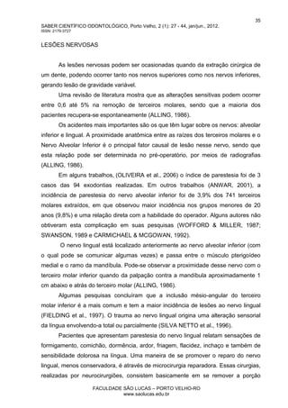 35
SABER CIENTÍFICO ODONTOLÓGICO, Porto Velho, 2 (1): 27 - 44, jan/jun., 2012.
ISSN: 2179-3727
FACULDADE SÃO LUCAS – PORTO VELHO-RO
www.saolucas.edu.br
LESÕES NERVOSAS
As lesões nervosas podem ser ocasionadas quando da extração cirúrgica de
um dente, podendo ocorrer tanto nos nervos superiores como nos nervos inferiores,
gerando lesão de gravidade variável.
Uma revisão de literatura mostra que as alterações sensitivas podem ocorrer
entre 0,6 até 5% na remoção de terceiros molares, sendo que a maioria dos
pacientes recupera-se espontaneamente (ALLING, 1986).
Os acidentes mais importantes são os que têm lugar sobre os nervos: alveolar
inferior e lingual. A proximidade anatômica entre as raízes dos terceiros molares e o
Nervo Alveolar Inferior é o principal fator causal de lesão nesse nervo, sendo que
esta relação pode ser determinada no pré-operatório, por meios de radiografias
(ALLING, 1986).
Em alguns trabalhos, (OLIVEIRA et al., 2006) o índice de parestesia foi de 3
casos das 94 exodontias realizadas. Em outros trabalhos (ANWAR, 2001), a
incidência de parestesia do nervo alveolar inferior foi de 3,9% dos 741 terceiros
molares extraídos, em que observou maior incidência nos grupos menores de 20
anos (9,8%) e uma relação direta com a habilidade do operador. Alguns autores não
obtiveram esta complicação em suas pesquisas (WOFFORD & MILLER, 1987;
SWANSON, 1989 e CARMICHAEL & MCGOWAN, 1992).
O nervo lingual está localizado anteriormente ao nervo alveolar inferior (com
o qual pode se comunicar algumas vezes) e passa entre o músculo pterigoídeo
medial e o ramo da mandíbula. Pode-se observar a proximidade desse nervo com o
terceiro molar inferior quando da palpação contra a mandíbula aproximadamente 1
cm abaixo e atrás do terceiro molar (ALLING, 1986).
Algumas pesquisas concluíram que a inclusão mésio-angular do terceiro
molar inferior é a mais comum e tem a maior incidência de lesões ao nervo lingual
(FIELDING et al., 1997). O trauma ao nervo lingual origina uma alteração sensorial
da língua envolvendo-a total ou parcialmente (SILVA NETTO et al., 1996).
Pacientes que apresentam parestesia do nervo lingual relatam sensações de
formigamento, comichão, dormência, ardor, friagem, flacidez, inchaço e também de
sensibilidade dolorosa na língua. Uma maneira de se promover o reparo do nervo
lingual, menos conservadora, é através de microcirurgia reparadora. Essas cirurgias,
realizadas por neurocirurgiões, consistem basicamente em se remover a porção
 