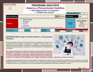 Página 1 de 26
PROGRAMA ANALITICO
Saberes y Pensamiento Científico
 Aprendizaje basado en indagación.
 STEAM como enfoque
Nombre del Docente: Turno: Matutino Ciclo Escolar: 2023
Asignatura:
 Matemáticas
 Biología
 Física
 Química
(Se Puede considerar alguna otra asignatura, en algún tema transversal)
Duración
(horas):
Proyecto Elaborado
para 2 semanas de
trabajo
 3 intervenciones
semanales
 10-15 minutos
Nivel y Grado: Grupos A y B
Orientador
Técnico:
Fecha de entrega:
Día: Mes: Año: 2023
INTRODUCCIÓN Campo Formativo Saberes y Pensamiento
Científico
El estudio de este campo aporta a la formación de una ciudadanía que cuente con
conocimientos para explicar, comprender e interpretar lo que sucede a su
alrededor; para que participe en la resolución de problemas, al tiempo que genere
y exprese opiniones propias y contribuya en la transformación sustentable de la
comunidad.
Este Campo señala que los saberes provienen de conocimientos y prácticas
específicas construidos en diversos contextos incluyendo el conocimiento
científico y matemático. En este marco, el pensamiento científico representa
un modo de razonamiento que implica relaciones lógicas de conocimientos
fundados en el desarrollo de habilidades para indagar, interpretar, modelizar, argumentar y explicar el entorno.
El objeto de aprendizaje del Campo Formativo Saberes y Pensamiento Científico es la comprensión y explicación de los fenómenos y procesos
naturales tales como el cuerpo humano, los seres vivos, la materia, la energía, la salud, el medio ambiente y la tecnología, desde la perspectiva
de diversos saberes y en su relación con lo social, articulando el desarrollo del pensamiento matemático a este fin.
Fase que se atiende 6
 