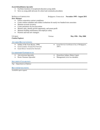 Social Rehabilitation Specialist
 Facilitate transition of exceptional education young adults
 Serve as young adult advocate for school and community procedures
MCDONALD CORPORATION Bridgeport, Connecticut November 1995 - August 2011
Store Manager
 Ensure corporation contract compliance
 Create rotation schedules and conduct evaluations for nearly two hundred store associates
 Maintain accurate inventory
 Create parameters for loss prevention
 Monitor sales, identify growth opportunity, and ensure profit
 Maintain building maintenance and employee safety
 Promote and train new managers
US ARMY Various May 1996 – May 2000
Combat Engineer
AWARDS/RECOGNITIONS
 Soldier of the Year (Korea, 1998)
 Good Conduct Award (Fort Stewart)
 Good Driver Award (Fort Stewart)
 Good Service Certificate (City of Bridgeport,
2007)
LEADERSHIP EXPERIENCES
 Anti-terrorism Specialist
 Route Clearance Specialist
 Demolition Subject Matter Expert
 Management (over two decades)
SECURITY CLEARANCE
Top – Department of Defense
RECOMMENDATIONS
Available upon request
 