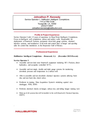 Full Name
Page 1 of 3
Johnathon P. Kennedy
Service Operator I - Halliburton Intelligent Completions
114 La Villa Circle
Youngsville LA, 70592
(254)317-6607
Johnathon.kennedy@halliburton.com
Profile & Project Experience
Service Operator I with 2.5 years of experience in Deep Water Intelligent Completions.
Focus on intelligent well completions subsea and surface wells. Responsible for
deployment of Smartwell Systems, permanent down hole gauge systems, chemical
injection systems, and termination of all tools and control lines to hanger and spooling
units for control line installation in the Deepwater Gulf of Mexico.
Professional Experience
Halliburton Intelligent Completions – Broussard, LA (December 2015-Present)
Service Operator I
 Assemble and test dual zone Smartwell equipment including HF-1 Packers, direct
hydraulics, and accupulse controlled ICV's.
 Assemble and test single, double and triple gauge systems for monitoring
downhole pressure and temperature in a subsea well.
 Able to assemble and test downhole chemical injection systems utilizing burst
disc and non burst disc check valves.
 Proficient in running Data Acquisition System’s including squirrel view
datalogger, PDX, XPIO.
 Performs electrical checks on hanger, subsea tree, and tubing hanger running tool.
 Make up of all systems that will be installed in the well (Smartwell, Chemical Injection,
DHPT)
.
 