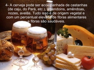 4- A cerveja pode ser acompanhada de castanhas (de caju, do Pará, etc.), amendoins, amêndoas, nozes, avelãs. Tudo isso é de origem vegetal e com um percentual elevado de fibras alimentares e fibras são saudáveis. 