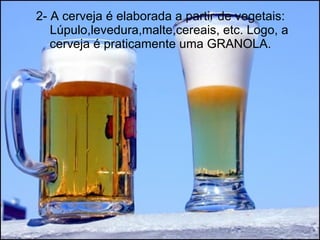 2- A cerveja é elaborada a partir de vegetais:   Lúpulo,levedura,malte,cereais, etc. Logo, a cerveja é praticamente uma GRANOLA. 
