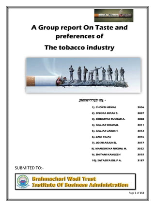 Page 1 of 152
A Group report On Taste and
preferences of
The tobacco industry
SUBMITTED BY:-
1). CHOKSI HEMAL 3006
2). DIYORA DIPAK S. 3007
3). DOBARIYA TUSHAR A. 3008
4). GAJJAR DHAVAL 3011
5). GAJJAR JAINISH 3012
6). JANI TEJAS 3016
7). JOSHI ARJUN U. 3017
8). MANGUKIYA NIKUNJ M. 3022
9). SHIYANI KAMLESH 3075
10). SATASIYA DILIP A. 3187
SUBMITED TO:-
 