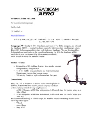 FOR IMMEDIATE RELEASE
For more information contact:
Kaitlyn Isola
(631) 609-3124
kisola@tiffen.com
STEADICAM AERO; STABILIZING SYSTEM FOR LIGHT TO MEDIUM WEIGHT
CAMERA SETUPS
Hauppauge, NY- October 6, 2016- Steadicam, a division of The Tiffen Company, has released
the Steadicam AERO, a versatile Steadicam system for light to medium weight camera setups.
The AERO sled was designed to replace both the former Steadicam Pilot and Scout models, a
design challenge contributing to the versatility of this new rig. With the Steadicam AERO
stabilizing system, operators will be able to shoot exceptionally
stable footage no matter the operating context.
	
	
Product Features: 	
. Lightweight AERO sled base detaches from post for compact
storage and easy transportation 	
• Tool-free sled for easy adjustments and field maintenance
• Quick release camera plate locking system
• Telescoping, 2-section, high modulus carbon fiber post
Compatibility:
The AERO can be purchased as the sled alone, with an optional 7”
1000 nit 3G-HD/SD/HDMI monitor, or as a complete Steadicam
system available in the following weight classes:
• AERO 15 System- AERO Sled with monitor, A-15 Arm & Vest (for camera setups up to
10lb/ 4.5 kg)
• AERO 30 System- AERO Sled with monitor, A-15 Arm & Vest (for camera setups up to
20lb/ 9kg)
To accommodate a variety of camera setups, the AERO is offered with battery mounts for the
following battery types:
• V-Lock
• Anton-Bauer
• Sony BP-U
 