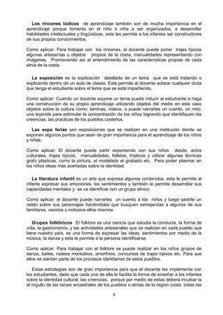 8
Los rincones lúdicos de aprendizaje también son de mucha importancia en el
aprendizaje porque fomenta en el niño o niña a ser organizados, a desarrollar
habilidades intelectuales y lingüísticas, este les permite a los infantes ser constructores
de sus propios conocimientos.
Como aplicar: Para trabajar con los rincones, el docente puede poner trajes típicos
algunas artesanías u objetos propios de la costa, manualidades representando con
imágenes. Promoviendo así el entendimiento de las características propias de cada
etnia de la costa.
La exposición es la explicación detallada de un tema que se está tratando o
explicando dentro de un aula de clases. Este permite al docente aclarar cualquier duda
que tenga el estudiante sobre el tema que se está impartiendo.
Como aplicar: Cuando un docente expone un tema puede inducir al estudiante a haga
una construcción de su propio aprendizaje utilizando objetos del medio en este caso
objetos sobre la cultura como: laminas, videos, o puede narrarles un cuento, un mito,
una leyenda para estimular la concentración de los niños logrando que identifiquen las
creencias, las practicas de los pueblos costeños.
Las expo ferias son exposiciones que se realizan en una institución donde se
exponen algunos puntos que sean de gran importancia para el aprendizaje de los niños
y niñas.
Como aplicar: El docente puede partir exponiendo con sus niños desde, actos
culturales, trajes típicos, manualidades, folletos, trípticos y utilizar algunas técnicas
grafo plásticas, como la pintura, el modelado el grabado etc. Para poder plasmar en
los niños ideas más acertadas sobre la identidad.
La literatura infantil es un arte que expresa algunos contenidos, esta le permite al
infante expresar sus emociones, los sentimientos y también le permite desarrollar sus
capacidades mentales y se va identificar con un grupo étnico.
Como aplicar: el docente puede narrarles un cuento a los niños y luego pedirle un
relato sobre sus personajes haciéndoles que busquen semejanzas a algunos de sus
familiares, vecinos o inclusive ellos mismos.
Grupos folklóricos El folklore es una ciencia que estudia la conducta, la forma de
vida, la gastronomía, y las actividades artesanales que se realizan en cada pueblo que
tiene nuestro país, es una forma de expresar las ideas, sentimientos por medio de la
música, la danza y esto le permite a la persona identificarse.
Como aplicar: Para trabajar con el folklore se puede realizar en los niños grupos de
danza, bailes, rodeos montubios, amorfinos, concursos de trajes típicos etc. Para que
ellos se sientan parte de los procesos identitarios de estos pueblos.
Estas estrategias son de gran importancia para que el docente las implemente con
los estudiantes, dado que cada una de ella le facilita la forma de enseñar a los infantes
sobre la identidad cultural, las creencias, porque por medio de estas deberá inculcar la
el orgullo de las raíces ancestrales de los pueblos o etnias de la región costa, todas las
 