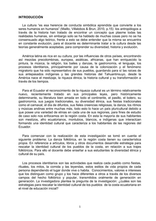 1
INTRODUCCIÓN
La cultura “es esa herencia de conducta simbólica aprendida que convierte a los
seres humanos en humanos” (Maillo, Villalobos & Brun, 2010, p.15) los antropólogos a
través de la historia han tratado de encontrar un concepto que plasme todas las
realidades humanas, sin embargo solo se ha hablado de muchas cosas pero no se ha
consensuado algo teórico, frente a esto se debe entender que la misma se encuentra
en constante evolución, para el docente es determinante tratar a la cultura desde las
teorías generalmente aceptadas, para comprender su diversidad, historia y evolución.
América latina es rica en su cultura, por las influencias de otros países, encontrando
así mezclas precolombinas, europea, asiáticas, africanas, que han enriquecido la
pintura, la música, la religión, los bailes y danzas, la gastronomía, el lenguaje, los
procesos identitarios, principalmente por causa de la colonización y el fenómeno
migratorio que ha sido representativo de sus pueblos, guardando para sí las raíces de
sus antepasados indígenas y las grandes historias del Tahuantinsuyo, desde la
América nace el mestizaje, la riqueza étnica, la historia cultural y su transformación a
través de los tiempos.
Para el Ecuador el reconocimiento de la riqueza cultural es un término relativamente
nuevo, recientemente tratado en sus principales leyes, pero históricamente
determinante, su literatura bien amada en todo el continente, el pasillo, el bolero, su
gastronomía, sus juegos tradicionales, su diversidad étnica, sus fiestas tradicionales
como el carnaval, el día de difuntos, sus fieles creencias religiosas, la danza, los ritmos
y músicas andinas entre muchas más, todo esto lo hace un país pluricultural debido a
que posee una variedad de etnias en cada una de sus regiones, para fines de estudio
de caso solo nos enfocamos en la región costa. En esta la mayoría de sus habitantes
son mestizos, afro ecuatorianos, montubios, blancos, e indígenas que interactúan
formando una identidad cultural que caracteriza a los habitantes de las regiones del
Ecuador.
Para comenzar con la realización de esta investigación se tomó en cuenta el
siguiente problema: La danza folklórica, en la región costa tienen su característica
propia. En referencia a artículos, libros y otros documentos desarrolle estrategia para
rescatar la identidad cultural de los pueblos de la costa, en relación a sus trajes
folklóricos. Para ello el docente debe enseñar a sus estudiantes la diversidad étnica y
cultural de su país.
Los procesos identitarios son las actividades que realiza cada pueblo como fiestas,
rituales, los mitos, la comida y las leyendas, estos estilos de vida propios de cada
persona dependiendo el lugar donde vive o habita. Conocimientos, valores e intereses
que los distinguen como grupo y los hace diferentes a otros a través de los diversos
campos del hecho folklórico y popular, transmitidos oralmente de generación en
generación. La investigadora plantea la pregunta de la investigación: ¿cuáles son las
estrategias para rescatar la identidad cultural de los pueblos de la costa ecuatoriana en
el nivel de educación inicial?
 
