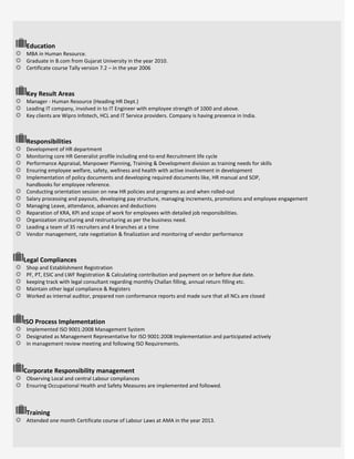 Education
MBA in Human Resource.
Graduate in B.com from Gujarat University in the year 2010.
Certificate course Tally version 7.2 – in the year 2006
Key Result Areas
Manager - Human Resource (Heading HR Dept.)
Leading IT company, involved in to IT Engineer with employee strength of 1000 and above.
Key clients are Wipro Infotech, HCL and IT Service providers. Company is having presence in India.
Responsibilities
Development of HR department
Monitoring core HR Generalist profile including end-to-end Recruitment life cycle
Performance Appraisal, Manpower Planning, Training & Development division as training needs for skills
Ensuring employee welfare, safety, wellness and health with active involvement in development
Implementation of policy documents and developing required documents like, HR manual and SOP,
handbooks for employee reference.
Conducting orientation session on new HR policies and programs as and when rolled-out
Salary processing and payouts, developing pay structure, managing increments, promotions and employee engagement
Managing Leave, attendance, advances and deductions
Reparation of KRA, KPI and scope of work for employees with detailed job responsibilities.
Organization structuring and restructuring as per the business need.
Leading a team of 35 recruiters and 4 branches at a time
Vendor management, rate negotiation & finalization and monitoring of vendor performance
Legal Compliances
Shop and Establishment Registration
PF, PT, ESIC and LWF Registration & Calculating contribution and payment on or before due date.
keeping track with legal consultant regarding monthly Challan filling, annual return filling etc.
Maintain other legal compliance & Registers
Worked as internal auditor, prepared non conformance reports and made sure that all NCs are closed
ISO Process Implementation
Implemented ISO 9001:2008 Management System
Designated as Management Representative for ISO 9001:2008 Implementation and participated actively
in management review meeting and following ISO Requirements.
Corporate Responsibility management
Observing Local and central Labour compliances
Ensuring Occupational Health and Safety Measures are implemented and followed.
Training
Attended one month Certificate course of Labour Laws at AMA in the year 2013.
 