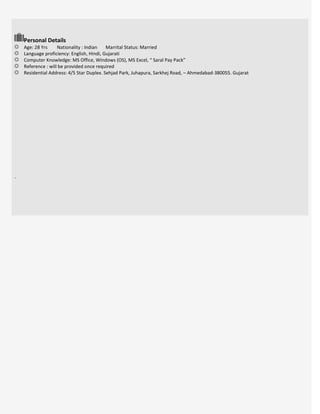 Personal Details
Age: 28 Yrs Nationality : Indian Marrital Status: Married
Language proficiency: English, Hindi, Gujarati
Computer Knowledge: MS Office, Windows (OS), MS Excel, “ Saral Pay Pack”
Reference : will be provided once required
Residential Address: 4/5 Star Duplex. Sehjad Park, Juhapura, Sarkhej Road, – Ahmedabad-380055. Gujarat
.
 