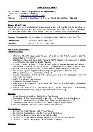 CURRICULUM VITAE
VIJAYKUAMR S. BANSODE (09 Years of Experience.)
Contact No. : +918605364788(M)
Email : vijay.pune2285@gmail.com
Address : Gandharva Excellance’, 9 th Floor, (Mahārāshtra),Moshi- 412 105
Career Objectives:
Quest to work in a professional environment which will enable me to develop my
potential and efficiency and also meet the challenges and excel in the field of Accounts,
Audit and Direct & Indirect Taxes, where I can fully utilize my skills and knowledge.
Current Organisation: Prommada Ciento Private Limited, Nighoje, Pune- 410 501
Designation : Senior Accounts Executive
Duration : From 12.07.2015 to till Date.
Statutory Compliance:-
Central Excise:-
 Online E- filling Various Excise Returns; ER-1, ER-3, E.R.-4 ,E.R.-5 ,E.R.6, E.R-7 &
Dealer Quarterly Returns
 Maintaining Records; Daily Sale Account (DSA) Register, Cenvat Input / Capital
goods Register, Service Tax Credit Register
 Job-Work related activity; 57F4 i.e. 4(5)(a) Inward /Outward Register & Challans
Weighment procedure: Acceptance from Commissioner to be taken on yearly basis
 Cenvat Credit Rule 6(3) intimation to be filed on yearly basis to government
 D-3 Register (Sales Rejection Procedure) with goverment Intimaion form
Making Sales Invoice – Domestic and Export.
 Excise Registration- Online & Other procedure related to registration included
mannual submissions
 CHSH Classification Verification
 Excise EA 2000 Audit handled
 Day to day Submission to department like Sales Invoice Intimation, Authorised
Signatory etc.
 Excise and Service Tax related changes: Update from CBEC (Notification,
Department Clarification, Any changes in Cenvat Credit etc.)
Export:-
 Direct Export without Duty Paid & Duty Paid Export
 Preparation & Submission of ARE-1 within 24 hrs, Packing List, Dollar Invoice
 Yearly UT-1 Acceptance to be taken from Govement with Annexure- 63
 Monthly Export return; Annexure- 19.(Proof of Export Submission)
 Duty Paid Export – Refund claim filed on quarterly basis
Service Tax:-
 Service Tax Returns filed on Half Yearly basis
 Service Tax Registration – Single Premises & Centralised
 Service Tax Invoice issued as per service provided
 Service Tax under Reverse Charge Mechinisim procedurle From July2012
 Service Tax Refund application (Service used for Export)
Import:-
 