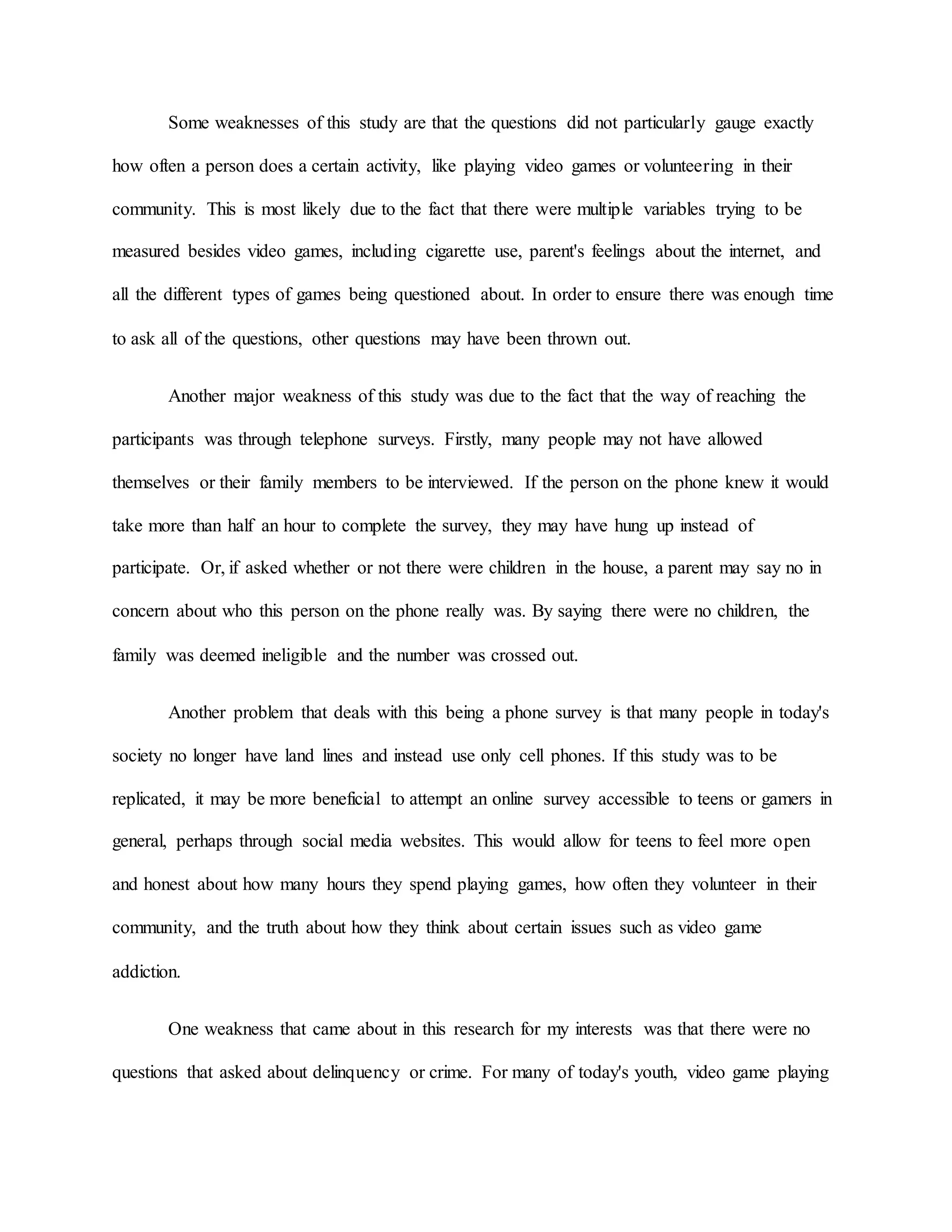 Some weaknesses of this study are that the questions did not particularly gauge exactly
how often a person does a certain activity, like playing video games or volunteering in their
community. This is most likely due to the fact that there were multiple variables trying to be
measured besides video games, including cigarette use, parent's feelings about the internet, and
all the different types of games being questioned about. In order to ensure there was enough time
to ask all of the questions, other questions may have been thrown out.
Another major weakness of this study was due to the fact that the way of reaching the
participants was through telephone surveys. Firstly, many people may not have allowed
themselves or their family members to be interviewed. If the person on the phone knew it would
take more than half an hour to complete the survey, they may have hung up instead of
participate. Or, if asked whether or not there were children in the house, a parent may say no in
concern about who this person on the phone really was. By saying there were no children, the
family was deemed ineligible and the number was crossed out.
Another problem that deals with this being a phone survey is that many people in today's
society no longer have land lines and instead use only cell phones. If this study was to be
replicated, it may be more beneficial to attempt an online survey accessible to teens or gamers in
general, perhaps through social media websites. This would allow for teens to feel more open
and honest about how many hours they spend playing games, how often they volunteer in their
community, and the truth about how they think about certain issues such as video game
addiction.
One weakness that came about in this research for my interests was that there were no
questions that asked about delinquency or crime. For many of today's youth, video game playing
 