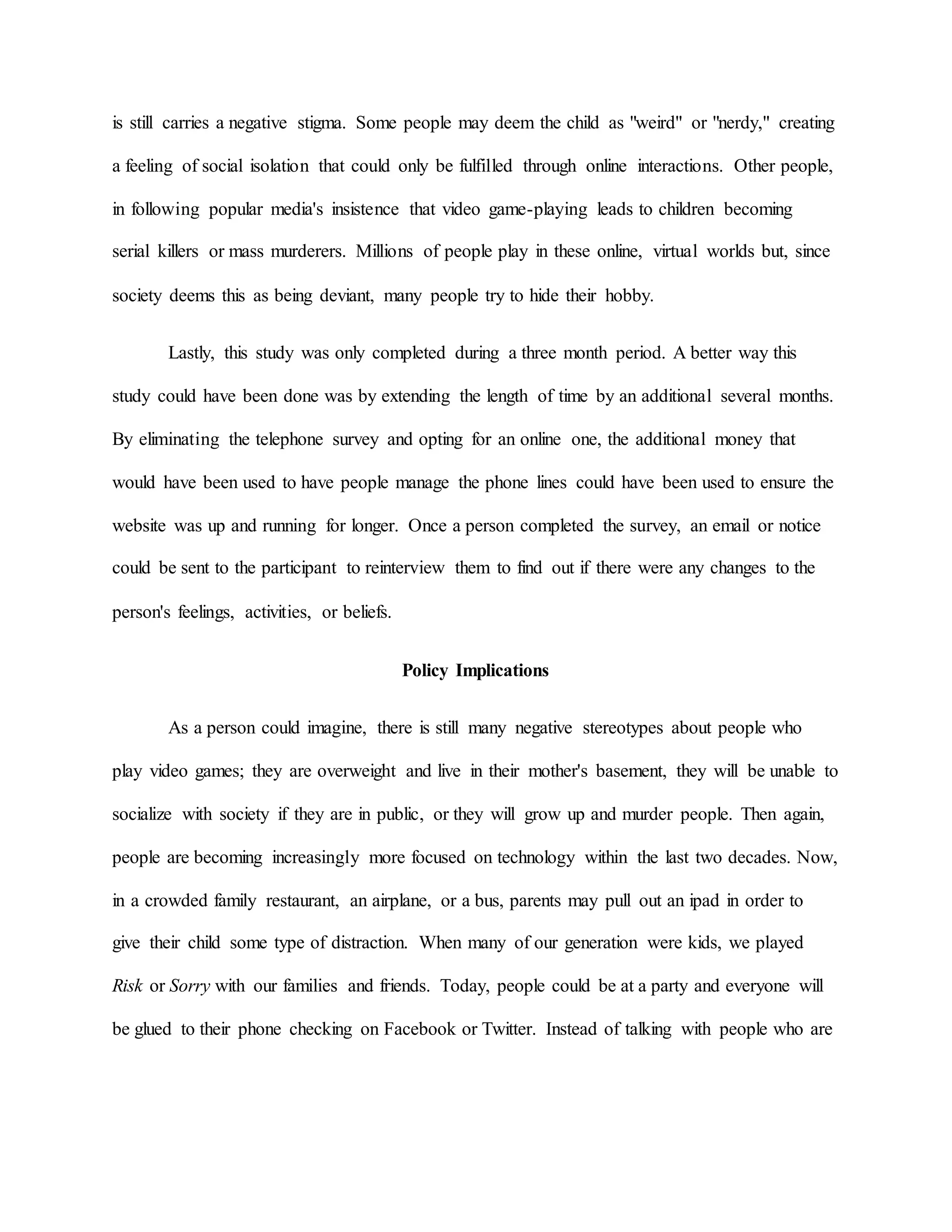 is still carries a negative stigma. Some people may deem the child as "weird" or "nerdy," creating
a feeling of social isolation that could only be fulfilled through online interactions. Other people,
in following popular media's insistence that video game-playing leads to children becoming
serial killers or mass murderers. Millions of people play in these online, virtual worlds but, since
society deems this as being deviant, many people try to hide their hobby.
Lastly, this study was only completed during a three month period. A better way this
study could have been done was by extending the length of time by an additional several months.
By eliminating the telephone survey and opting for an online one, the additional money that
would have been used to have people manage the phone lines could have been used to ensure the
website was up and running for longer. Once a person completed the survey, an email or notice
could be sent to the participant to reinterview them to find out if there were any changes to the
person's feelings, activities, or beliefs.
Policy Implications
As a person could imagine, there is still many negative stereotypes about people who
play video games; they are overweight and live in their mother's basement, they will be unable to
socialize with society if they are in public, or they will grow up and murder people. Then again,
people are becoming increasingly more focused on technology within the last two decades. Now,
in a crowded family restaurant, an airplane, or a bus, parents may pull out an ipad in order to
give their child some type of distraction. When many of our generation were kids, we played
Risk or Sorry with our families and friends. Today, people could be at a party and everyone will
be glued to their phone checking on Facebook or Twitter. Instead of talking with people who are
 