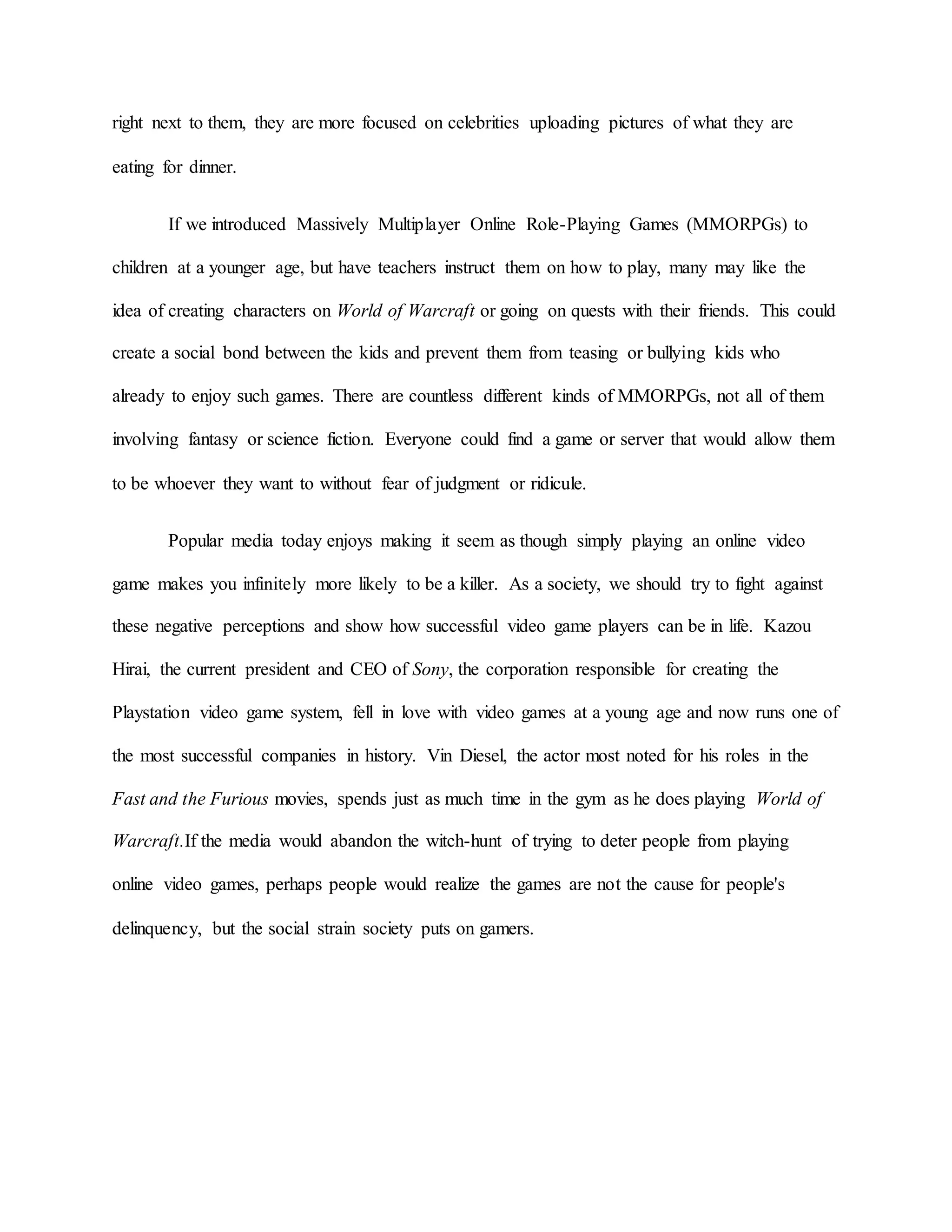 right next to them, they are more focused on celebrities uploading pictures of what they are
eating for dinner.
If we introduced Massively Multiplayer Online Role-Playing Games (MMORPGs) to
children at a younger age, but have teachers instruct them on how to play, many may like the
idea of creating characters on World of Warcraft or going on quests with their friends. This could
create a social bond between the kids and prevent them from teasing or bullying kids who
already to enjoy such games. There are countless different kinds of MMORPGs, not all of them
involving fantasy or science fiction. Everyone could find a game or server that would allow them
to be whoever they want to without fear of judgment or ridicule.
Popular media today enjoys making it seem as though simply playing an online video
game makes you infinitely more likely to be a killer. As a society, we should try to fight against
these negative perceptions and show how successful video game players can be in life. Kazou
Hirai, the current president and CEO of Sony, the corporation responsible for creating the
Playstation video game system, fell in love with video games at a young age and now runs one of
the most successful companies in history. Vin Diesel, the actor most noted for his roles in the
Fast and the Furious movies, spends just as much time in the gym as he does playing World of
Warcraft.If the media would abandon the witch-hunt of trying to deter people from playing
online video games, perhaps people would realize the games are not the cause for people's
delinquency, but the social strain society puts on gamers.
 