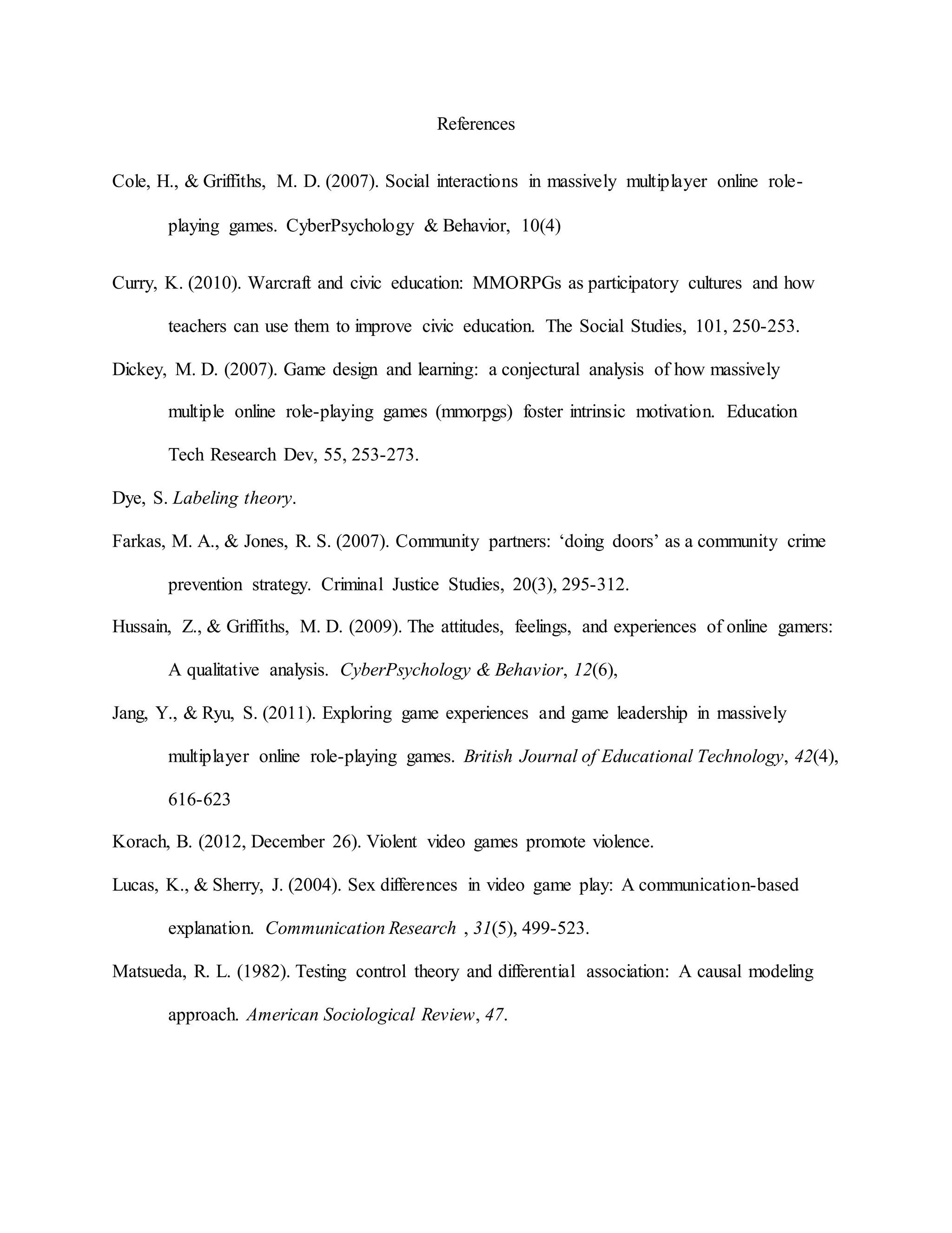 References
Cole, H., & Griffiths, M. D. (2007). Social interactions in massively multiplayer online role-
playing games. CyberPsychology & Behavior, 10(4)
Curry, K. (2010). Warcraft and civic education: MMORPGs as participatory cultures and how
teachers can use them to improve civic education. The Social Studies, 101, 250-253.
Dickey, M. D. (2007). Game design and learning: a conjectural analysis of how massively
multiple online role-playing games (mmorpgs) foster intrinsic motivation. Education
Tech Research Dev, 55, 253-273.
Dye, S. Labeling theory.
Farkas, M. A., & Jones, R. S. (2007). Community partners: ‘doing doors’ as a community crime
prevention strategy. Criminal Justice Studies, 20(3), 295-312.
Hussain, Z., & Griffiths, M. D. (2009). The attitudes, feelings, and experiences of online gamers:
A qualitative analysis. CyberPsychology & Behavior, 12(6),
Jang, Y., & Ryu, S. (2011). Exploring game experiences and game leadership in massively
multiplayer online role-playing games. British Journal of Educational Technology, 42(4),
616-623
Korach, B. (2012, December 26). Violent video games promote violence.
Lucas, K., & Sherry, J. (2004). Sex differences in video game play: A communication-based
explanation. Communication Research , 31(5), 499-523.
Matsueda, R. L. (1982). Testing control theory and differential association: A causal modeling
approach. American Sociological Review, 47.
 