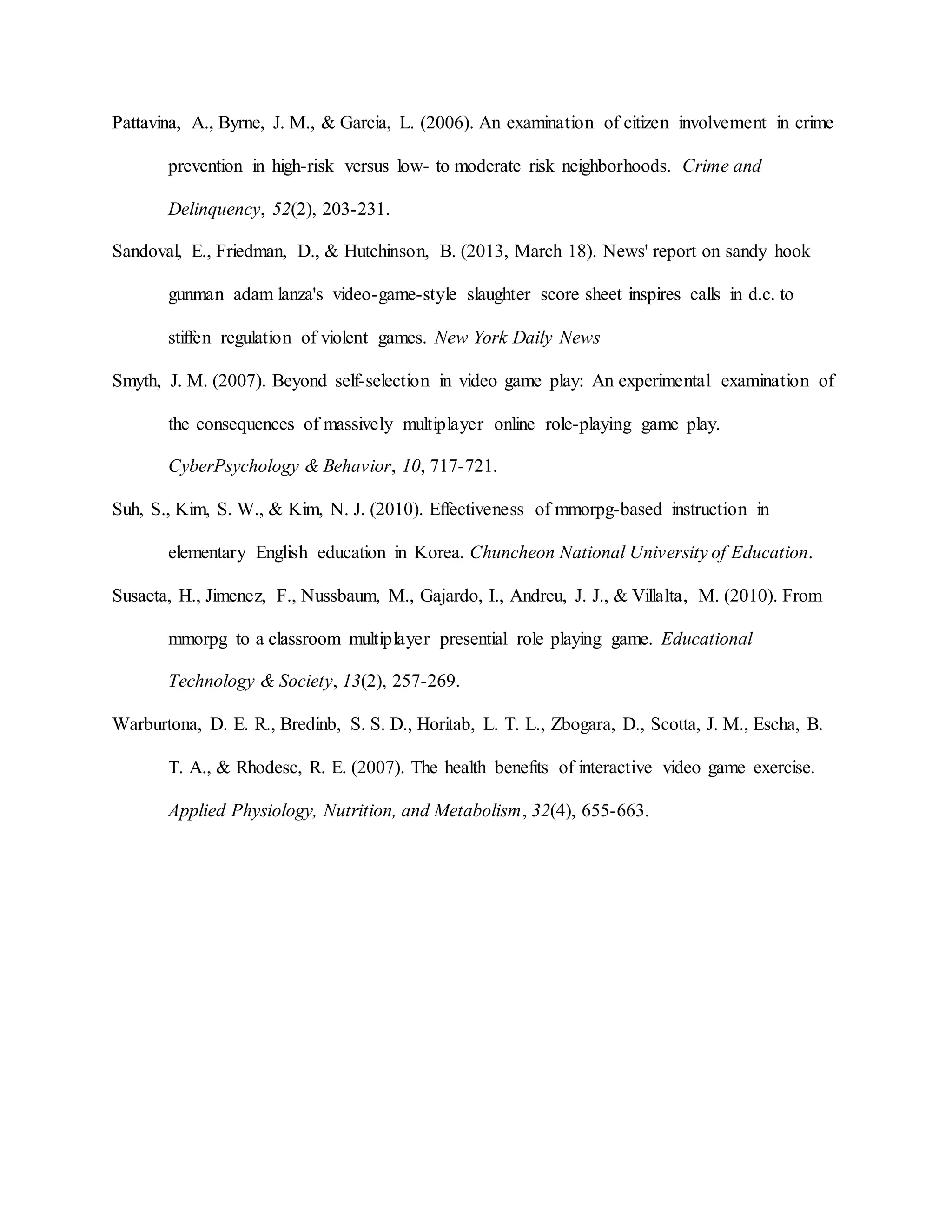 Pattavina, A., Byrne, J. M., & Garcia, L. (2006). An examination of citizen involvement in crime
prevention in high-risk versus low- to moderate risk neighborhoods. Crime and
Delinquency, 52(2), 203-231.
Sandoval, E., Friedman, D., & Hutchinson, B. (2013, March 18). News' report on sandy hook
gunman adam lanza's video-game-style slaughter score sheet inspires calls in d.c. to
stiffen regulation of violent games. New York Daily News
Smyth, J. M. (2007). Beyond self-selection in video game play: An experimental examination of
the consequences of massively multiplayer online role-playing game play.
CyberPsychology & Behavior, 10, 717-721.
Suh, S., Kim, S. W., & Kim, N. J. (2010). Effectiveness of mmorpg-based instruction in
elementary English education in Korea. Chuncheon National University of Education.
Susaeta, H., Jimenez, F., Nussbaum, M., Gajardo, I., Andreu, J. J., & Villalta, M. (2010). From
mmorpg to a classroom multiplayer presential role playing game. Educational
Technology & Society, 13(2), 257-269.
Warburtona, D. E. R., Bredinb, S. S. D., Horitab, L. T. L., Zbogara, D., Scotta, J. M., Escha, B.
T. A., & Rhodesc, R. E. (2007). The health benefits of interactive video game exercise.
Applied Physiology, Nutrition, and Metabolism, 32(4), 655-663.
 