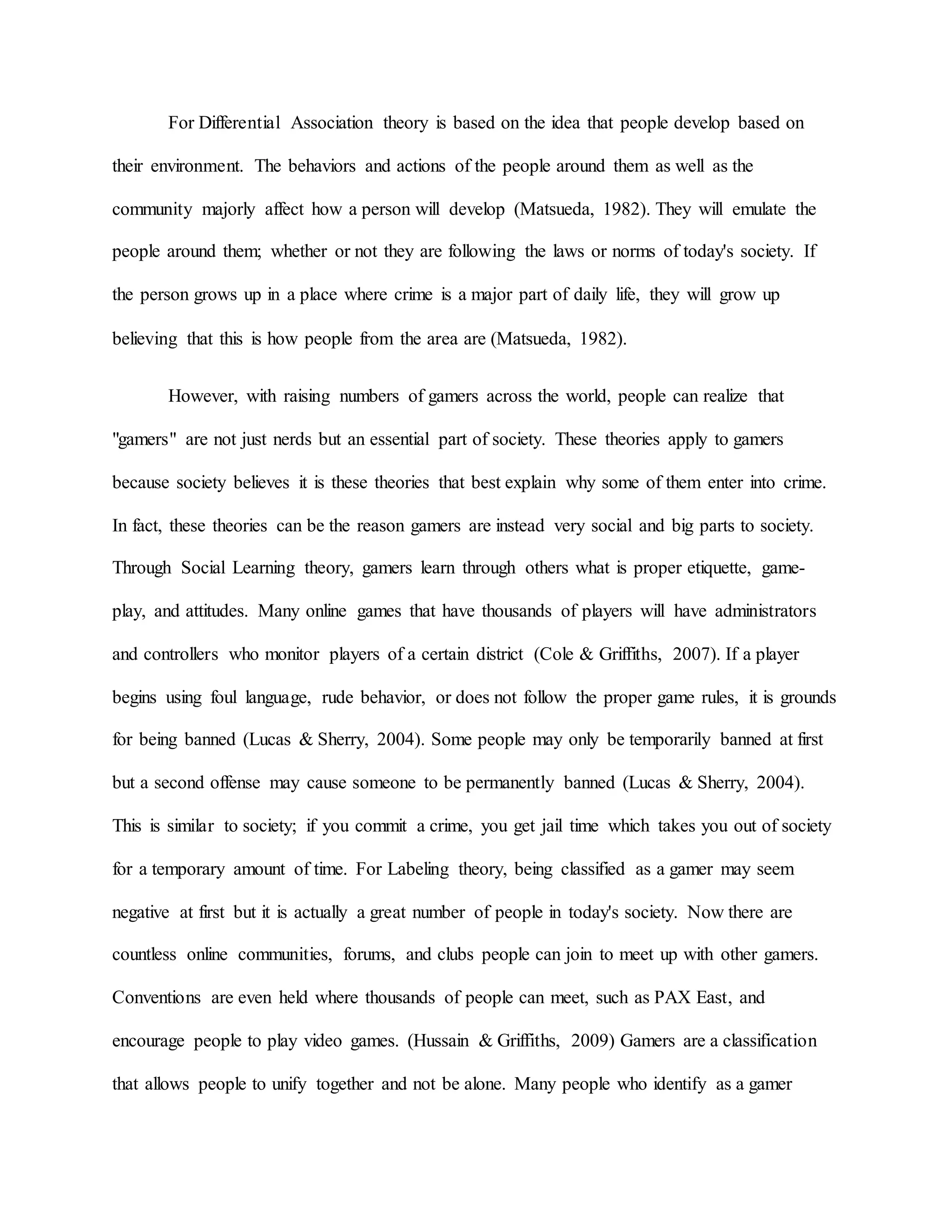 For Differential Association theory is based on the idea that people develop based on
their environment. The behaviors and actions of the people around them as well as the
community majorly affect how a person will develop (Matsueda, 1982). They will emulate the
people around them; whether or not they are following the laws or norms of today's society. If
the person grows up in a place where crime is a major part of daily life, they will grow up
believing that this is how people from the area are (Matsueda, 1982).
However, with raising numbers of gamers across the world, people can realize that
"gamers" are not just nerds but an essential part of society. These theories apply to gamers
because society believes it is these theories that best explain why some of them enter into crime.
In fact, these theories can be the reason gamers are instead very social and big parts to society.
Through Social Learning theory, gamers learn through others what is proper etiquette, game-
play, and attitudes. Many online games that have thousands of players will have administrators
and controllers who monitor players of a certain district (Cole & Griffiths, 2007). If a player
begins using foul language, rude behavior, or does not follow the proper game rules, it is grounds
for being banned (Lucas & Sherry, 2004). Some people may only be temporarily banned at first
but a second offense may cause someone to be permanently banned (Lucas & Sherry, 2004).
This is similar to society; if you commit a crime, you get jail time which takes you out of society
for a temporary amount of time. For Labeling theory, being classified as a gamer may seem
negative at first but it is actually a great number of people in today's society. Now there are
countless online communities, forums, and clubs people can join to meet up with other gamers.
Conventions are even held where thousands of people can meet, such as PAX East, and
encourage people to play video games. (Hussain & Griffiths, 2009) Gamers are a classification
that allows people to unify together and not be alone. Many people who identify as a gamer
 