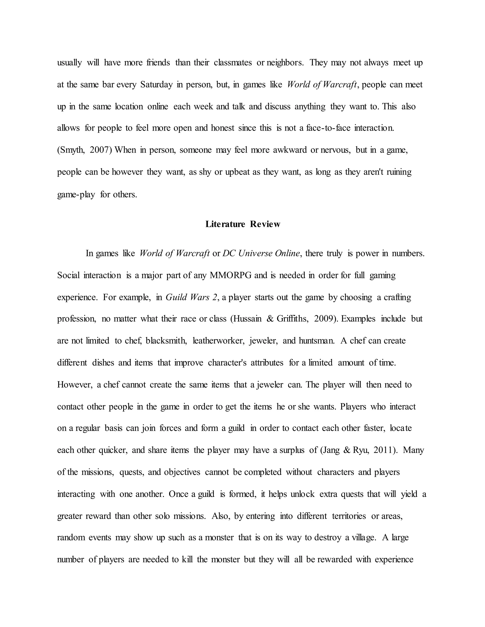 usually will have more friends than their classmates or neighbors. They may not always meet up
at the same bar every Saturday in person, but, in games like World of Warcraft, people can meet
up in the same location online each week and talk and discuss anything they want to. This also
allows for people to feel more open and honest since this is not a face-to-face interaction.
(Smyth, 2007) When in person, someone may feel more awkward or nervous, but in a game,
people can be however they want, as shy or upbeat as they want, as long as they aren't ruining
game-play for others.
Literature Review
In games like World of Warcraft or DC Universe Online, there truly is power in numbers.
Social interaction is a major part of any MMORPG and is needed in order for full gaming
experience. For example, in Guild Wars 2, a player starts out the game by choosing a crafting
profession, no matter what their race or class (Hussain & Griffiths, 2009). Examples include but
are not limited to chef, blacksmith, leatherworker, jeweler, and huntsman. A chef can create
different dishes and items that improve character's attributes for a limited amount of time.
However, a chef cannot create the same items that a jeweler can. The player will then need to
contact other people in the game in order to get the items he or she wants. Players who interact
on a regular basis can join forces and form a guild in order to contact each other faster, locate
each other quicker, and share items the player may have a surplus of (Jang & Ryu, 2011). Many
of the missions, quests, and objectives cannot be completed without characters and players
interacting with one another. Once a guild is formed, it helps unlock extra quests that will yield a
greater reward than other solo missions. Also, by entering into different territories or areas,
random events may show up such as a monster that is on its way to destroy a village. A large
number of players are needed to kill the monster but they will all be rewarded with experience
 