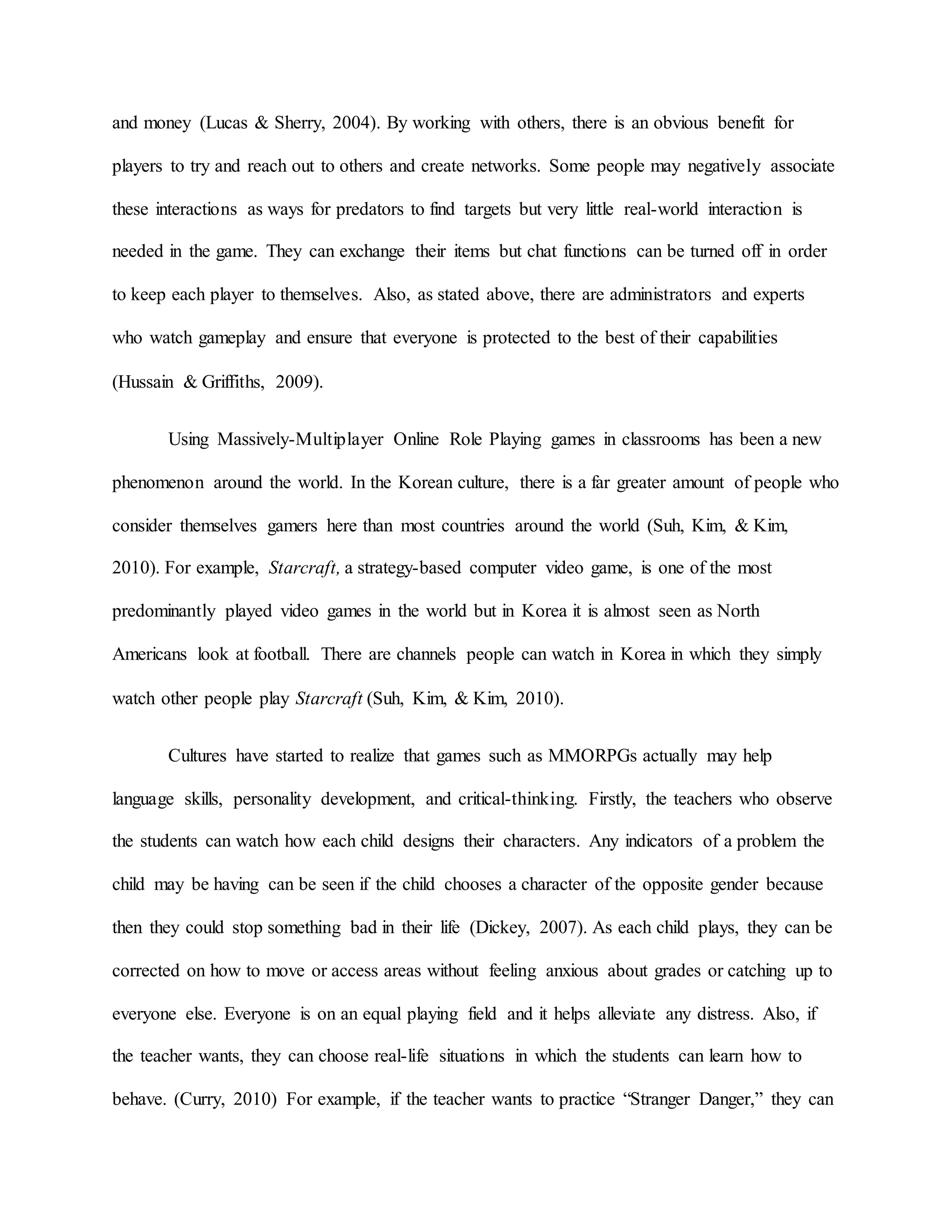 and money (Lucas & Sherry, 2004). By working with others, there is an obvious benefit for
players to try and reach out to others and create networks. Some people may negatively associate
these interactions as ways for predators to find targets but very little real-world interaction is
needed in the game. They can exchange their items but chat functions can be turned off in order
to keep each player to themselves. Also, as stated above, there are administrators and experts
who watch gameplay and ensure that everyone is protected to the best of their capabilities
(Hussain & Griffiths, 2009).
Using Massively-Multiplayer Online Role Playing games in classrooms has been a new
phenomenon around the world. In the Korean culture, there is a far greater amount of people who
consider themselves gamers here than most countries around the world (Suh, Kim, & Kim,
2010). For example, Starcraft, a strategy-based computer video game, is one of the most
predominantly played video games in the world but in Korea it is almost seen as North
Americans look at football. There are channels people can watch in Korea in which they simply
watch other people play Starcraft (Suh, Kim, & Kim, 2010).
Cultures have started to realize that games such as MMORPGs actually may help
language skills, personality development, and critical-thinking. Firstly, the teachers who observe
the students can watch how each child designs their characters. Any indicators of a problem the
child may be having can be seen if the child chooses a character of the opposite gender because
then they could stop something bad in their life (Dickey, 2007). As each child plays, they can be
corrected on how to move or access areas without feeling anxious about grades or catching up to
everyone else. Everyone is on an equal playing field and it helps alleviate any distress. Also, if
the teacher wants, they can choose real-life situations in which the students can learn how to
behave. (Curry, 2010) For example, if the teacher wants to practice “Stranger Danger,” they can
 