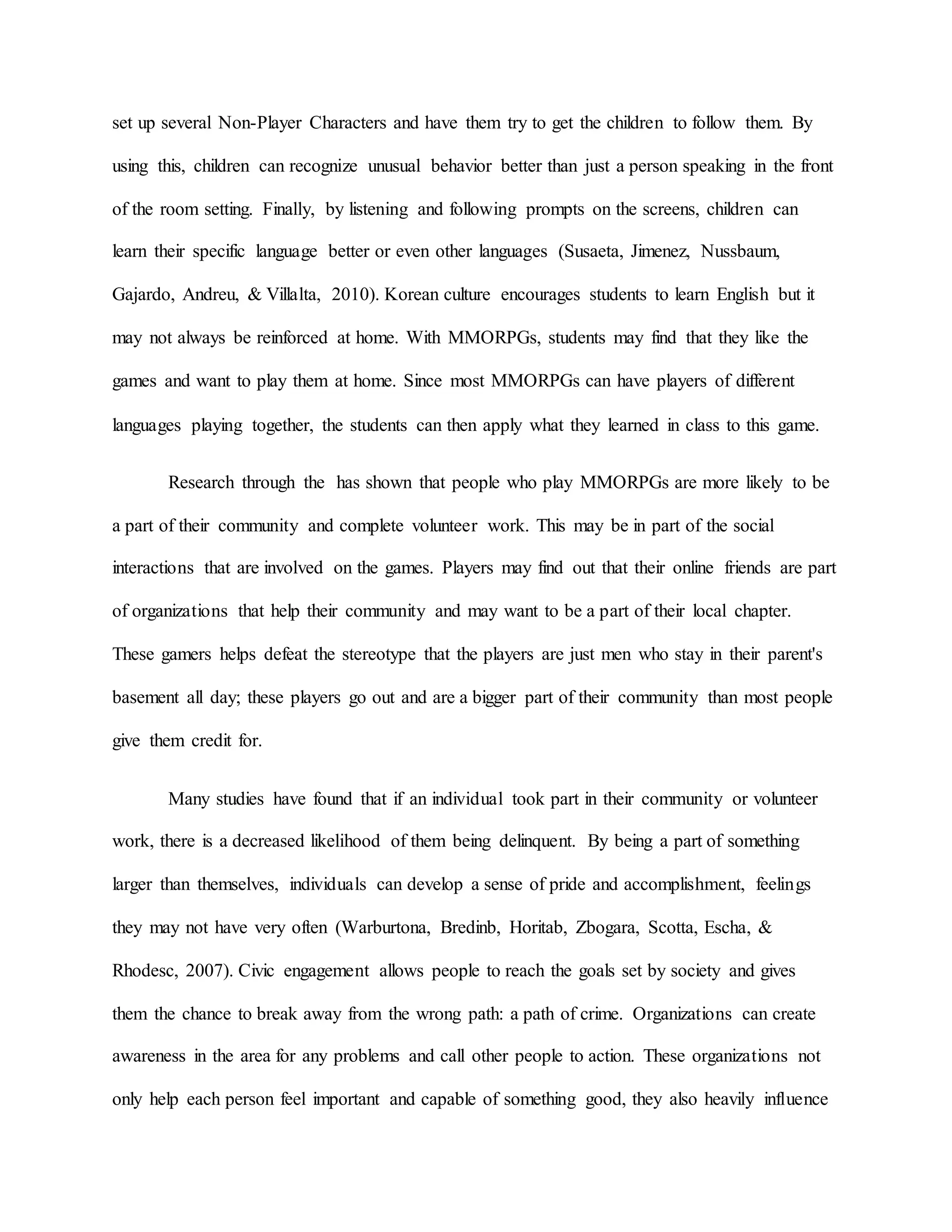 set up several Non-Player Characters and have them try to get the children to follow them. By
using this, children can recognize unusual behavior better than just a person speaking in the front
of the room setting. Finally, by listening and following prompts on the screens, children can
learn their specific language better or even other languages (Susaeta, Jimenez, Nussbaum,
Gajardo, Andreu, & Villalta, 2010). Korean culture encourages students to learn English but it
may not always be reinforced at home. With MMORPGs, students may find that they like the
games and want to play them at home. Since most MMORPGs can have players of different
languages playing together, the students can then apply what they learned in class to this game.
Research through the has shown that people who play MMORPGs are more likely to be
a part of their community and complete volunteer work. This may be in part of the social
interactions that are involved on the games. Players may find out that their online friends are part
of organizations that help their community and may want to be a part of their local chapter.
These gamers helps defeat the stereotype that the players are just men who stay in their parent's
basement all day; these players go out and are a bigger part of their community than most people
give them credit for.
Many studies have found that if an individual took part in their community or volunteer
work, there is a decreased likelihood of them being delinquent. By being a part of something
larger than themselves, individuals can develop a sense of pride and accomplishment, feelings
they may not have very often (Warburtona, Bredinb, Horitab, Zbogara, Scotta, Escha, &
Rhodesc, 2007). Civic engagement allows people to reach the goals set by society and gives
them the chance to break away from the wrong path: a path of crime. Organizations can create
awareness in the area for any problems and call other people to action. These organizations not
only help each person feel important and capable of something good, they also heavily influence
 
