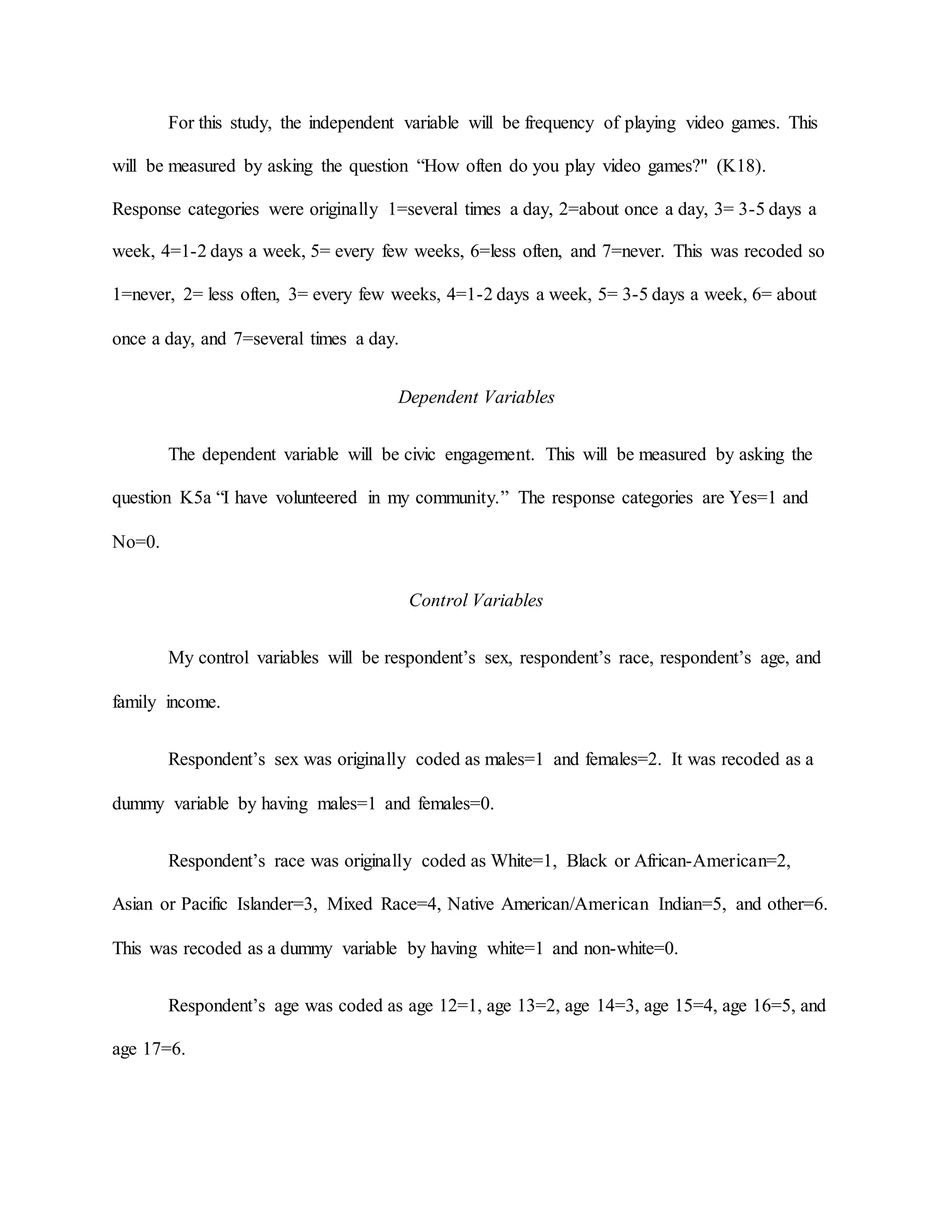 For this study, the independent variable will be frequency of playing video games. This
will be measured by asking the question “How often do you play video games?" (K18).
Response categories were originally 1=several times a day, 2=about once a day, 3= 3-5 days a
week, 4=1-2 days a week, 5= every few weeks, 6=less often, and 7=never. This was recoded so
1=never, 2= less often, 3= every few weeks, 4=1-2 days a week, 5= 3-5 days a week, 6= about
once a day, and 7=several times a day.
Dependent Variables
The dependent variable will be civic engagement. This will be measured by asking the
question K5a “I have volunteered in my community.” The response categories are Yes=1 and
No=0.
Control Variables
My control variables will be respondent’s sex, respondent’s race, respondent’s age, and
family income.
Respondent’s sex was originally coded as males=1 and females=2. It was recoded as a
dummy variable by having males=1 and females=0.
Respondent’s race was originally coded as White=1, Black or African-American=2,
Asian or Pacific Islander=3, Mixed Race=4, Native American/American Indian=5, and other=6.
This was recoded as a dummy variable by having white=1 and non-white=0.
Respondent’s age was coded as age 12=1, age 13=2, age 14=3, age 15=4, age 16=5, and
age 17=6.
 