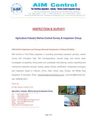 The Viet-Nhan Agriculture - Industry - MarineControl InspectionGroup
45, Str. 03, Ward 04, District 03, Ho Chi Minh City, Vietnam
Tel. (848) 3832 - 7204 – (849) 03615612, Fax: (848) 3832 - 8393
aimcontrol@hotmail.com, ceo@aimcontrolgroup.com, www.aimcontrolgroup.com
Page 1 of 47
INSPECTION & SURVEY
Agriculture Industry Marine Control Survey & Inspection Group.
AIM Control Inspections and Surveys Services Companies in Vietnam & Global
AIM Control is Third Party Inspection in providing commodity inspection services, marine
survey and consultant, tally, P&I Correspondents, insured cargo and marine claim
investigation & adjusting, diving works and underwater hull cleaning, vendor expediting and
mechanical inspection services, testing, quality Control, certification, independent surveyors
and inspectors based in Vietnam, China, India, Korea, Asia, Europe, the Middle East
Anywhere of Countries. Email: inspection@aimcontrolgroup.com, aimcontrol@hotmail.com,
cell: +84903615612.
Thank you
Dr Capt. Nguyen Te Nhan / G.D
Agriculture - Industry - Marine Survey & Inspection Group
-------------------------------------------------------
Tel : +84-8-3832-7204
Fax : +84-8-3832-8393
Cell. : +84903615612
E-mail: aimcontrol@aimcontrolgroup.com
MSN : aimcontrol@hotmail.com
Skype: aimcontrol
http://www.aimcontrolgroup.com
-------------------------------------------------------
 