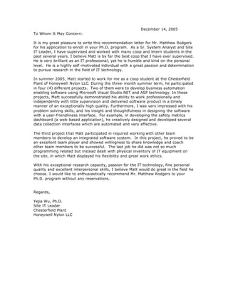 December 14, 2005
To Whom It May Concern:
It is my great pleasure to write this recommendation letter for Mr. Matthew Rodgers
for his application to enroll in your Ph.D. program. As a Sr. System Analyst and Site
IT Leader, I have supervised and worked with many coop and intern students in the
past several years. I believe Matt is by far the best coop that I have ever supervised.
He is very brilliant as an IT professional, yet he is humble and kind on the personal
level. He is a highly self-motivated individual with a great passion and determination
to pursue research in the field of IT technology.
In summer 2005, Matt started to work for me as a coop student at the Chesterfield
Plant of Honeywell Nylon LLC. During the three- month summer term, he partic ipated
in four (4) different projects. Two of them were to develop business automation
enabling software using Microsoft Visual Studio.NET and ASP technology. In these
projects, Matt successfully demonstrated his ability to work professionally and
independently with little supervision and delivered software product in a timely
manner of an exceptionally high quality. Furthermore, I was very impressed with his
problem solving skills, and his insight and thoughtfulness in designing the software
with a user-friendliness interface. For example, in developing the safety metrics
dashboard (a web-based application), he creatively designed and developed several
data collection interfaces which are automated and very effective.
The third project that Matt participated in required working with other team
members to develop an integrated software system. In this project, he proved to be
an excellent team player and showed willingness to share knowledge and coach
other team members to be successful. The last job he did was not so much
programming related but instead dealt with physical inventory of IT equipment on
the site, in which Matt displayed his flexibility and great work ethics.
With his exceptional research capacity, passion for the IT technology, fine personal
quality and excellent interpersonal skills, I believe Matt would do great in the field he
choose. I would like to enthusiastically recommend Mr. Matthew Rodgers to your
Ph.D. program without any reservations.
Regards,
Yejia Wu, Ph.D.
Site IT Leader
Chesterfield Plant
Honeywell Nylon LLC
 
