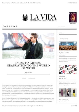 16/03/2015 16:25Dressing To Impress: The Men's Guide To Graduating To The World Of Work | La Vida
Page 1 of 7http://www.itslavida.com/dressing-to-impress-from-graduating-to-the-world-of-work/
DRESS TO IMPRESS:
GRADUATION TO THE WORLD
OF WORK
July 27, 2014
Fashion Male Fashion
So you’ve put in the hard work, completed the essays and aced the exams, now comes the most difﬁcult part,
leaving the safety-net of university and entering the world of professional employment. We’ve all heard the
saying “you never get a second chance to make a ﬁrst impression”, well that has never rung more true. Before
you utter a single word, employers are automatically placing a scrutinising eye over a multitude of non-verbal
cues including a ﬁrm hand-shake, a genuine smile and of course your visual presentation. So whether you’re
looking to secure an internship, placement or graduate role, presenting yourself in the best possible light is the
ﬁrst step to achieving success.
Whilst style and clothing choice will not solely land you your dream position (it’s what’s inside that counts too),
fashion reveals a signiﬁcant amount about your identity and character. Taking the time to dress with conﬁdence
and appropriately for the organisation will signify to the employer that you are organised, trustworthy and
Top 5 Festivals of 2015
March 16th, 2015
Next month sees the 2015 festival season
start in style with the fabulous Coachella.
Whilst you might not..
The Lust List
March 16th, 2015
Brighten up your Monday morning with a
well-deserved dose of retail therapy. The
Lust List brings you the..
How To: Flare it Up
March 14th, 2015
SEARCH...
RECENT POSTS
READ ONLINE
HOME INTERVIEWS DIARY LA VIDA TVMAGAZINE FASHION BEAUTY LIFESTYLE
! " # $ + & ' EMAIL ADDRESS
 
