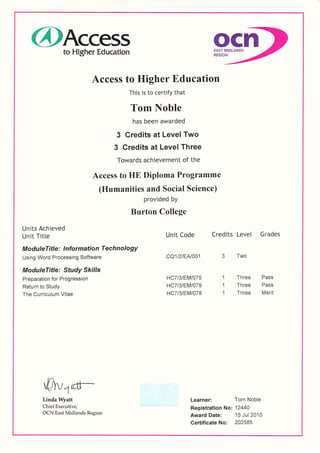 @Access ocnto Higher Education EAST MIDLANDS
REGION
Access to Higher Education
This is to certify that
Tom Noble
has been awarded
3 Credits at Level Two
3 Credits at Level Three
Towards achievement of the
Access to HE Diploma Programme
(Humanities and Social Science)
provided by
Burton College
Units Achieved
Unit Titte Unit Code Credits Level Grades
ModuleTitle : I nformation Tech no logy
Using word Processing software cQ1l2lEN001 3 Two
ModuleTitle: Study Skills
Preparation for Progression HC7l3lEMl075 1 Three Pass
Return to Study HC7l3lEMl079 1 Three Pass
The Curriculum Vitae HC7l3lEMl078 1 Three Merit
-pr,
{tr-Linda Wyatt Learner: Tom Noble
Chief Executive, Registration No: 12440
OCN East Midlands Region Award Date: .15
Jul 2010
Certificate No: 202585
 