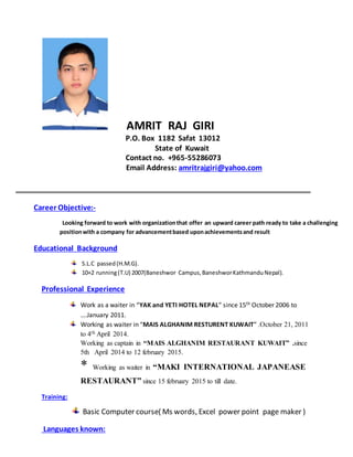 AMRIT RAJ GIRI
P.O. Box 1182 Safat 13012
State of Kuwait
Contact no. +965-55286073
Email Address: amritrajgiri@yahoo.com
Career Objective:-
Looking forward to work with organizationthat offer an upward career path ready to take a challenging
positionwith a company for advancementbased uponachievementsand result
Educational Background
S.L.C passed(H.M.G).
10+2 running(T.U) 2007(Baneshwor Campus,BaneshworKathmanduNepal).
Professional Experience
Work as a waiter in “YAK and YETI HOTEL NEPAL” since 15th October 2006 to
….January 2011.
Working as waiter in “MAIS ALGHANIM RESTURENT KUWAIT” .October 21, 2011
to 4th April 2014.
Working as captain in “MAIS ALGHANIM RESTAURANT KUWAIT” .since
5th April 2014 to 12 february 2015.
* Working as waiter in “MAKI INTERNATIONAL JAPANEASE
RESTAURANT” since 15 february 2015 to till date.
Training:
Basic Computer course( Ms words, Excel power point page maker )
Languages known:
 