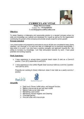 CURRICULAM VITAE
Durga Praveen Vanam
Contact No: +971525409353
E-mail:durgapraveen69@yahoo.com
Objectives
To obtain Seeking a challenging and responsible position in a reputed company where my
skills and knowledge are realized and developed for myself as well as for the organization
contributing the growth of the company and provide ample scope for carrier growth.
Personal statement
I am a hard worker and prepared to work extra to ensure all jobs are completed to keep clients
satisfied. I am thorough in my work and take on challenges as my personal responsibility. I
take pride in my work. I am very have a positive energetic and approach towards life. I am
willing to increase my knowledge. I am fully enthusiastic towards my work. I have great
potential and working capacity
Work Experience:
 I have experience in amwaj rotana jumeirah beach dubai (5 star) as a Commi-3
position From 2012 september to antil 2014.
 I have experience in ritz-carlton Riyadh 5star luxurious hotel as a commis 2 position
from 2014 to 2015,
Presently iam working In Grand millennium dubai 5 star hotel as a pastry commis 1
position.
Job profile
 Daily lunch, Dinner ,buffet setup and banquet function
 Making mise-en-pla as per next day’s buffet
 Making Cake as per daily order
 Maintaining cost control
 Maintaining Kitchen Hygiene and Cleaning
 Chocolate garnish
 A-la-cart order with mise-en-pla
 